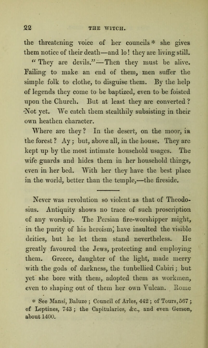 the threatening voice of her councils * she gives them notice of their death—and lo! they are living still. “ They are devils.”—Then they must be alive. Failing to make an end of them, men suffer the simple folk to clothe, to disguise them. By the help of legends they come to be baptized, even to be foisted upon the Church. But at least they are converted ? 'Not yet. We catch them stealthily subsisting in their own heathen character. Where are they ? In the desert, on the moor, is. the forest ? Ay; but, above all, in the house. They are kept up by the most intimate household usages. The wife guards and hides them in her household things, even in her bed. With her they have the best place in the world, better than the temple,—the fireside. Never was revolution so violent as that of Theodo- sius. Antiquity shows no trace of such proscription of any worship. The Persian fire-worshipper might, in the purity of his heroism\ have insulted the visible deities, but he let them stand nevertheless. He greatly favoured the Jews, protecting and employing them. Greece, daughter of the light, made merry with the gods of darkness, the tunbellied Cabiri; but yet she bore with them, adopted them as workmen, even to shaping out of them her own Vulcan. Home * See Mansi, Baluze ; Council of Arles, 442 ; of Tours, 567 ; of Leptines, 743 ; the Capitularies, &c., and even Gerson, about 1400.