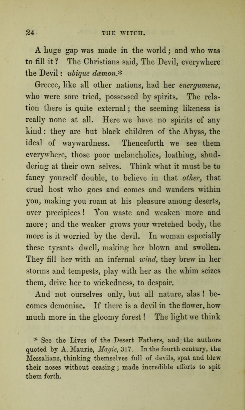 A huge gap was made in the world; and who was to fill it ? The Christians said, The Devil, everywhere the Devil: ubique dcemon.* Greece, like all other nations, had her energumens, who were sore tried, possessed by spirits. The rela- tion there is quite external; the seeming likeness is really none at all. Here we have no spirits of any kind: they are but black children of the Abyss, the ideal of waywardness. Thenceforth wre see them everywhere, those poor melancholics, loathing, shud- dering at their own selves. Think what it must be to fancy yourself double, to believe in that other, that cruel host who goes and comes and wanders within you, making you roam at his pleasure among deserts, over precipices! l*ou waste and weaken more and more; and the weaker grows your wretched body, the more is it worried by the devil. In woman especially these tyrants dwell, making her blotvn and swollen. They fill her with an infernal wind, they brew in her storms and tempests, play with her as the whim seizes them, drive her to wickedness, to despair. And not ourselves only, but all nature, alas ! be- comes demoniac. If there is a devil in the flower, how much more in the gloomy forest! The light we think * See the Lives of the Desert Fathers, and the authors quoted by A. Maurie, Magie, 317. In the fourth century, the Messalians, thinking themselves full of devils, spat and blew their noses without ceasing; made incredible efforts to spit them forth.
