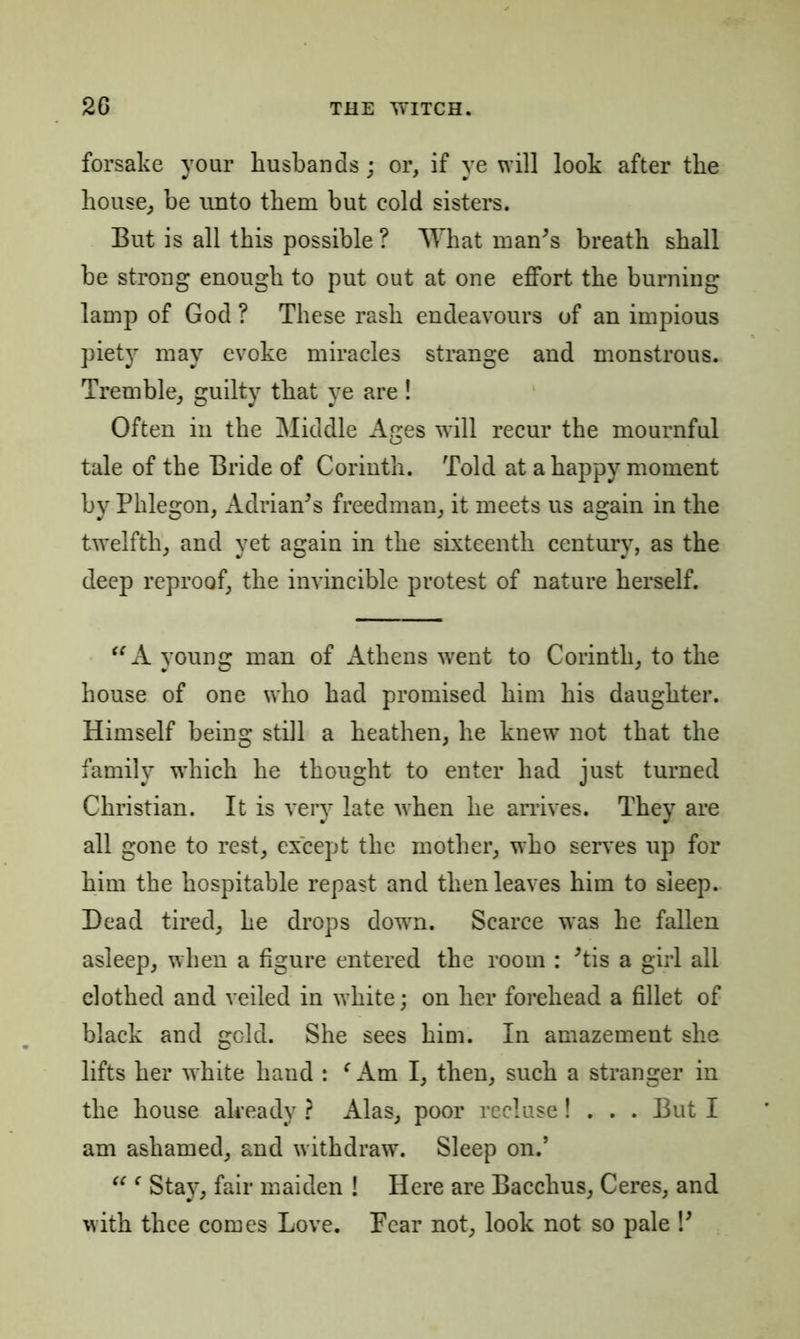 forsake your husbands; or, if ye will look after the house, be unto them but cold sisters. But is all this possible ? What man's breath shall be strong enough to put out at one effort the burning lamp of God ? These rash endeavours of an impious piety may evoke miracles strange and monstrous. Tremble, guilty that ye are ! Often in the Middle Ages will recur the mournful tale of the Bride of Corinth. Told at a happy moment by Pklegon, Adrian's freedman, it meets us again in the twelfth, and yet again in the sixteenth century, as the deep reproof, the invincible protest of nature herself. A young man of Athens went to Corinth, to the house of one who had promised him his daughter. Himself being still a heathen, he knew not that the family which he thought to enter had just turned Christian. It is very late when he arrives. They are all gone to rest, except the mother, who serves up for him the hospitable repast and then leaves him to sleep. Dead tired, he drops down. Scarce was he fallen asleep, when a figure entered the room : 'tis a girl all clothed and veiled in w’hite; on her forehead a fillet of black and gold. She sees him. In amazement she lifts her wThite hand : ‘ Am I, then, such a stranger in the house already ? Alas, poor recluse! . . . But I am ashamed, and withdraw. Sleep on.’ “ ( Stay, fair maiden ! Here are Bacchus, Ceres, and with thee comes Love. Fear not, look not so pale !'