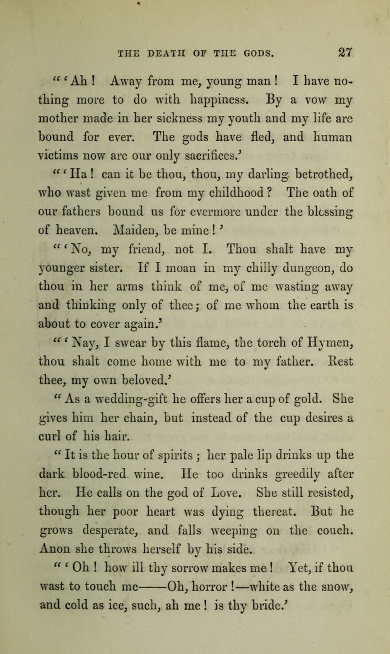 11 (Ah ! Away from me, young man ! I have no- thing more to do with happiness. By a vow my mother made in her sickness my youth and my life are bound for ever. The gods have fled, and human victims now are our only sacrifices/ “ ‘ Ha ! can it be thou, thou, my darling betrothed, who wast given me from my childhood ? The oath of our fathers bound us for evermore under the blessing of heaven. Maiden, be mine !3 “ ‘ No, my friend, not I. Thou shalt have my younger sister. If I moan in my chilly dungeon, do thou in her arms think of me, of me wasting away and thinking only of thee; of me whom the earth is about to cover again/ “ ‘ Nay, I swear by this flame, the torch of Hymen, thou shalt come home with me to my father. Best thee, my own beloved/ “ As a wedding-gift he offers her a cup of gold. She gives him her chain, but instead of the cup desires a curl of his hair. “ It is the hour of spirits ; her pale lip drinks up the dark blood-red wine. He too drinks greedily after her. He calls on the god of Love. She still resisted, though her poor heart was dying thereat. But he grows desperate, and falls weeping on the couch. Anon she throws herself by his side. “ f Oh ! how ill thy sorrow makes me! Yet, if thou wast to touch me Oh, horror !—white as the snow, and cold as ice, such, ah me ! is thy bride/