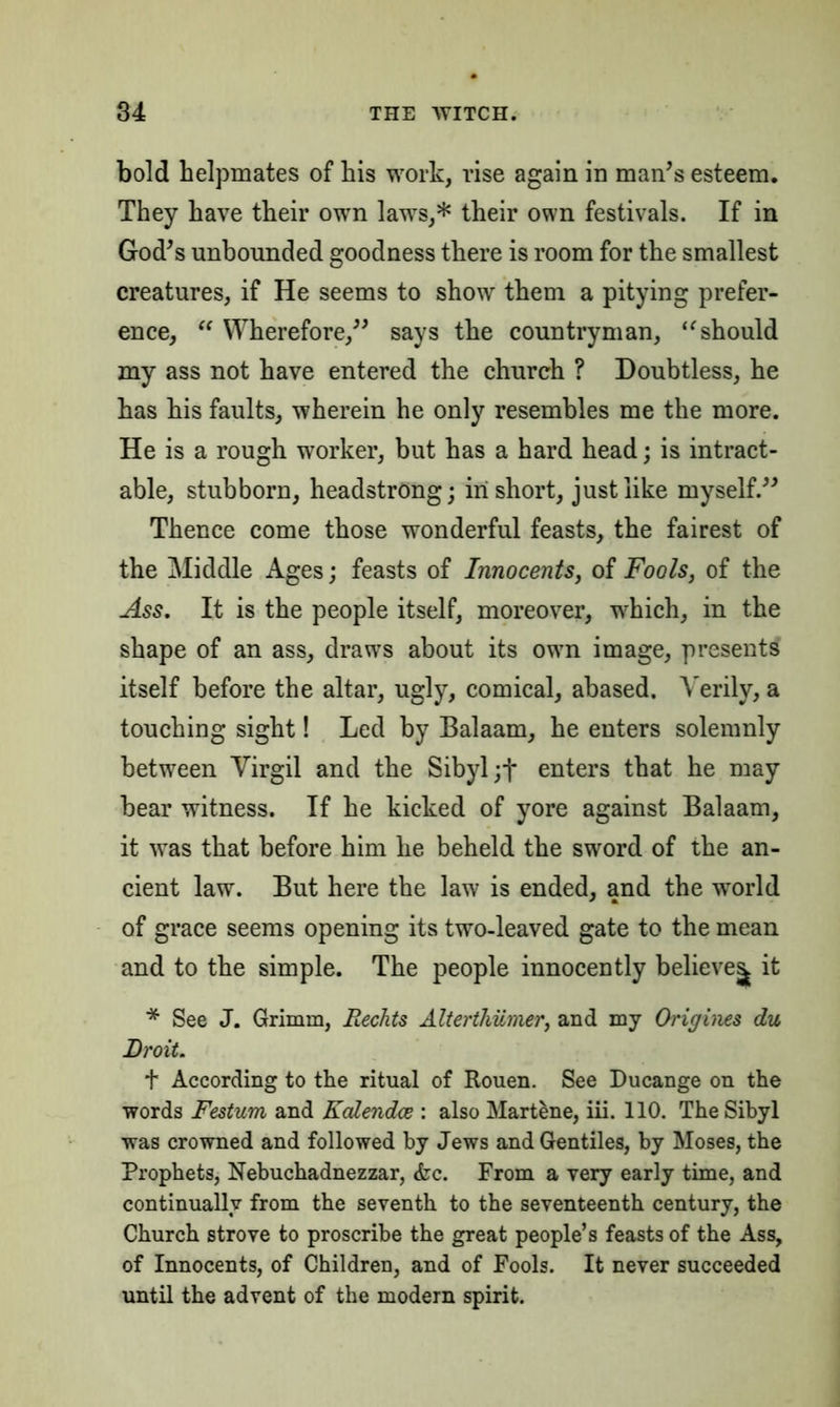 bold helpmates of his work, rise again in man’s esteem. They have their own laws,* their own festivals. If in God’s unbounded goodness there is room for the smallest creatures, if He seems to show them a pitying prefer- ence, “ Wherefore,” says the countryman, “should my ass not have entered the church ? Doubtless, he has his faults, wherein he only resembles me the more. He is a rough worker, but has a hard head; is intract- able, stubborn, headstrong; in short, just like myself.” Thence come those wonderful feasts, the fairest of the Middle Ages; feasts of Innocents, of Fools, of the Ass. It is the people itself, moreover, which, in the shape of an ass, draws about its own image, presents itself before the altar, ugly, comical, abased. Verily, a touching sight! Led by Balaam, he enters solemnly between Virgil and the Sibyl ;t enters that he may bear witness. If he kicked of yore against Balaam, it was that before him he beheld the sword of the an- cient law. But here the law is ended, and the world of grace seems opening its two-leaved gate to the mean and to the simple. The people innocently believes. it * See J. Grimm, Rechts Alterthiimer, and my Origines du Droit. t According to the ritual of Rouen. See Ducange on the words Festum and Kalendce : also Martene, iii. 110. The Sibyl was crowned and followed by Jews and Gentiles, by Moses, the Prophets, Nebuchadnezzar, <fcc. From a very early time, and continually from the seventh to the seventeenth century, the Church strove to proscribe the great people’s feasts of the Ass, of Innocents, of Children, and of Fools. It never succeeded until the advent of the modern spirit.