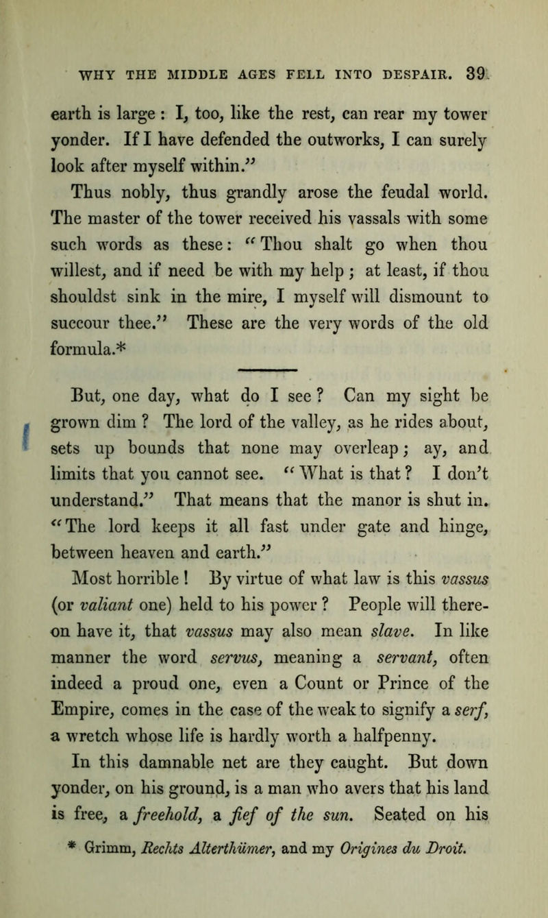 earth is large : I, too, like the rest, can rear my tower yonder. If I have defended the outworks, I can surely look after myself within.” Thus nobly, thus grandly arose the feudal world. The master of the tower received his vassals with some such words as these: “ Thou shalt go when thou wiliest, and if need be with my help; at least, if thou shouldst sink in the mire, I myself will dismount to succour thee.” These are the very words of the old formula.* But, one day, what do I see ? Can my sight be grown dim ? The lord of the valley, as he rides about, sets up bounds that none may overleap; ay, and limits that you cannot see. “ What is that ? I donT understand.” That means that the manor is shut in. “The lord keeps it all fast under gate and hinge, between heaven and earth.” Most horrible ! By virtue of what law is this vassus (or valiant one) held to his power ? People will there- on have it, that vassus may also mean slave. In like manner the word servus, meaning a servant, often indeed a proud one, even a Count or Prince of the Empire, comes in the case of the weak to signify a serf, a wretch whose life is hardly worth a halfpenny. In this damnable net are they caught. But down yonder, on his ground, is a man who avers that his land is free, a freehold, a fief of the sun. Seated on his * Grimm, Rechts Alterthilmer, and my Origines du Droit.