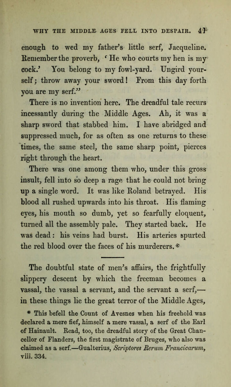enough to wed my father's little serf, Jacqueline. Remember the proverb, ‘ He who courts my hen is my cock.' You belong to my fowl-yard. Ungird your- self ; throw away your sword! From this day forth you are my serf. There is no invention here. The dreadful tale recurs incessantly during the Middle Ages. Ah, it was a sharp sword that stabbed him. I have abridged and suppressed much, for as often as one returns to these times, the same steel, the same sharp point, pierces right through the heart. There was one among them who, under this gross insult, fell into sb deep a rage that he could not bring up a single word. It was like Roland betrayed. His blood all rushed upwards into his throat. His flaming eyes, his mouth so dumb, yet so fearfully eloquent, turned all the assembly pale. They started back. He was dead: his veins had burst. His arteries spurted the red blood over the faces of his murderers. * The doubtful state of men's affairs, the frightfully slippery descent by which the freeman becomes a vassal, the vassal a servant, and the servant a serf,— in these things lie the great terror of the Middle Ages, * This befell the Count of Avesnes when his freehold was declared a mere fief, himself a mere vassal, a serf of the Earl of Hainault. Read, too, the dreadful story of the Great Chan- cellor of Flanders, the first magistrate of Bruges, who also was claimed as a serf.—Gualterius, Scriptores Rerum Francicarum,
