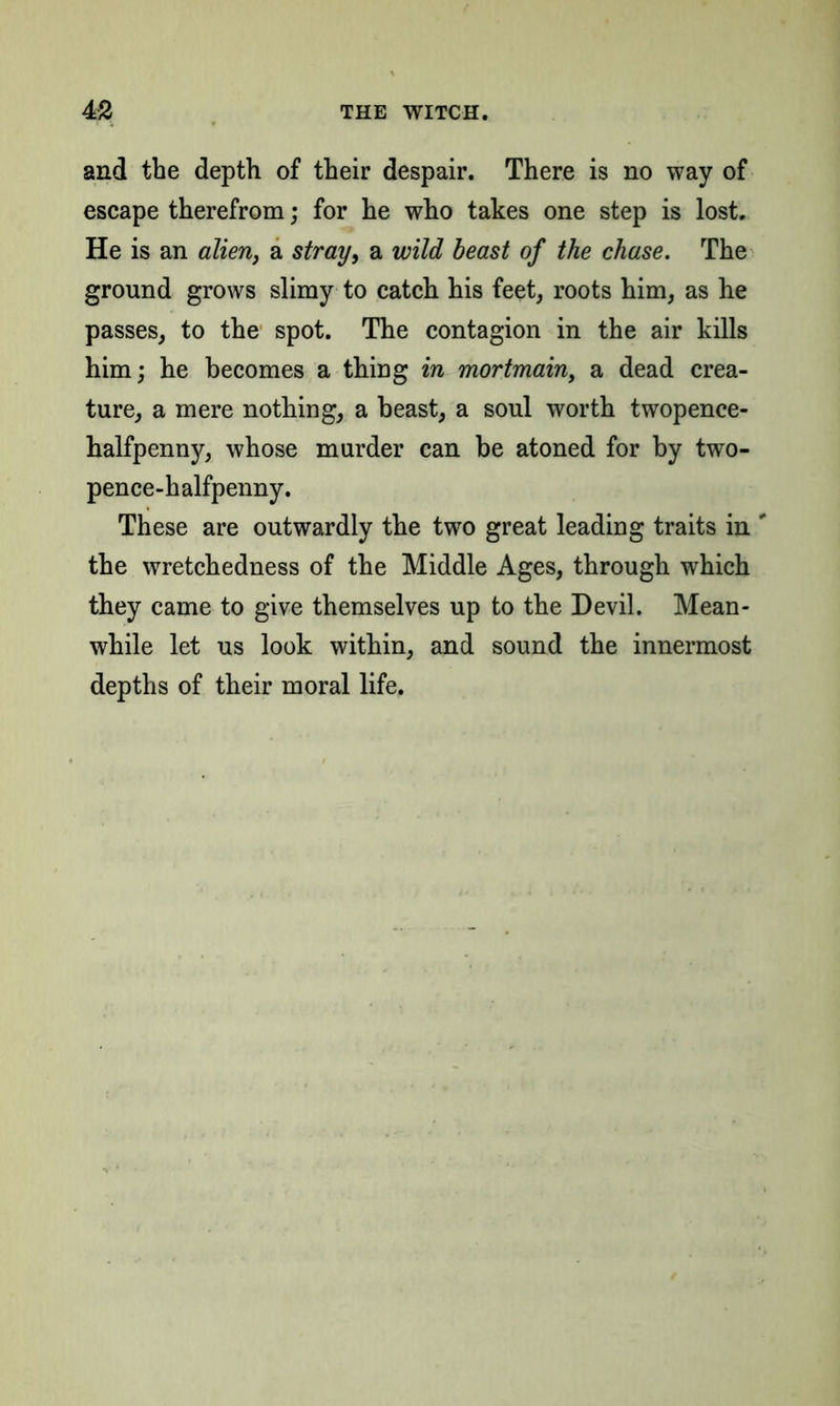 and the depth of their despair. There is no way of escape therefrom; for he who takes one step is lost. He is an alien, a stray, a wild beast of the chase. The ground grows slimy to catch his feet, roots him, as he passes, to the spot. The contagion in the air kills him; he becomes a thing in mortmain, a dead crea- ture, a mere nothing, a beast, a soul worth twopence- halfpenny, whose murder can be atoned for by two- pence-halfpenny. These are outwardly the two great leading traits in ' the wretchedness of the Middle Ages, through which they came to give themselves up to the Devil. Mean- while let us look within, and sound the innermost depths of their moral life.