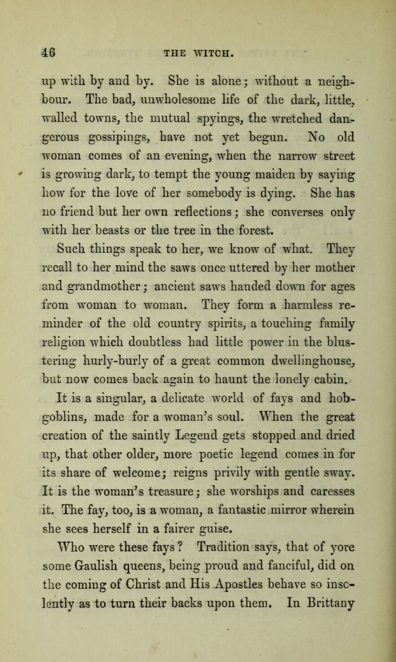 up with by and by. She is alone; without a neigh- bour. The bad, unwholesome life of the dark, little, walled towns, the mutual spyings, the wretched dan- gerous gossipings, have not yet begun. No old woman comes of an evening, when the narrow street is growing dark, to tempt the young maiden by saying how for the love of her somebody is dying. She has no friend but her own reflections; she converses only with her beasts or the tree in the forest. Such things speak to her, we know of what. They recall to her mind the saws once uttered by her mother and grandmother; ancient saws handed down for ages from woman to woman. They form a harmless re- minder of the old country spirits, a touching family religion which doubtless had little power in the blus- tering hurly-burly of a great common dwellinghouse, but now comes back again to haunt the lonely cabin. It is a singular, a delicate world of fays and hob- goblins, made for a woman's soul. When the great creation of the saintly Legend gets stopped and dried up, that other older, more poetic legend comes in for its share of welcome; reigns privily with gentle sway. It is the woman's treasure; she worships and caresses it. The fay, too, is a woman, a fantastic mirror wherein she sees herself in a fairer guise. Who were these fays ? Tradition says, that of yore some Gaulish queens, being proud and fanciful, did on the coming of Christ and His Apostles behave so inso- lently as to turn their backs upon them. In Brittany