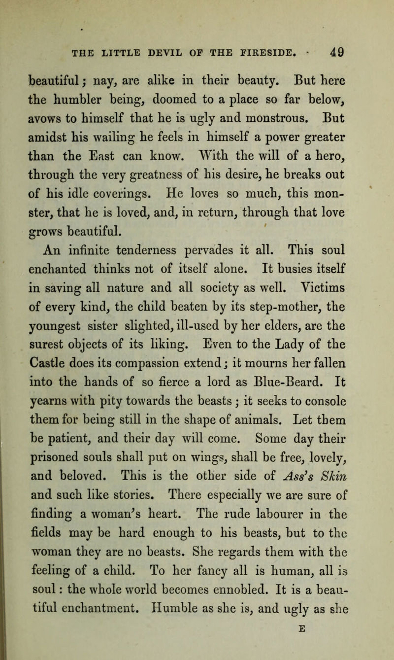 beautiful; nay, are alike in their beauty. But here the humbler being, doomed to a place so far below, avows to himself that he is ugly and monstrous. But amidst his wailing he feels in himself a power greater than the East can know. With the will of a hero, through the very greatness of his desire, he breaks out of his idle coverings. He loves so much, this mon- ster, that he is loved, and, in return, through that love grows beautiful. An infinite tenderness pervades it all. This soul enchanted thinks not of itself alone. It busies itself in saving all nature and all society as well. Victims of every kind, the child beaten by its step-mother, the youngest sister slighted, ill-used by her elders, are the surest objects of its liking. Even to the Lady of the Castle does its compassion extend; it mourns her fallen into the hands of so fierce a lord as Blue-Beard. It yearns with pity towards the beasts ; it seeks to console them for being still in the shape of animals. Let them be patient, and their day will come. Some day their prisoned souls shall put on wings, shall be free, lovely, and beloved. This is the other side of Ass’s Skin and such like stories. There especially we are sure of finding a woman's heart. The rude labourer in the fields may be hard enough to his beasts, but to the woman they are no beasts. She regards them with the feeling of a child. To her fancy all is human, all is soul: the whole world becomes ennobled. It is a beau- tiful enchantment. Humble as she is, and ugly as she E