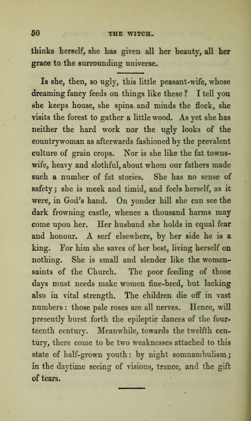 thinks herself, she has given all her beauty, all her grace to the surrounding universe. Is she, then, so ugly, this little peasant-wife, whose dreaming fancy feeds on things like these ? I tell you she keeps house, she spins, and minds the flock, she visits the forest to gather a little wood. As yet she has neither the hard work nor the ugly looks of the countrywoman as afterwards fashioned by the prevalent culture of grain crops. Nor is she like the fat towns- wife, heavy and slothful, about whom our fathers made such a number of fat stories. She has no sense of safety; she is meek and timid, and feels herself, as it were, in God^s hand. On yonder hill she can see the dark frowning castle, whence a thousand harms may come upon her. Her husband she holds in equal fear and honour. A serf elsewhere, by her side he is a king. Por him she saves of her best, living herself on nothing. She is small and slender like the women- saints of the Church. The poor feeding of those days must needs make women fine-bred, but lacking also in vital strength. The children die off in vast numbers : those pale roses are all nerves. Hence, will presently burst forth the epileptic dances of the four- teenth century. Meanwhile, towards the twelfth cen- tury, there come to be two weaknesses attached to this state of half-grown youth: by night somnambulism; in the daytime seeing of visions, trance, and the gift of tears.