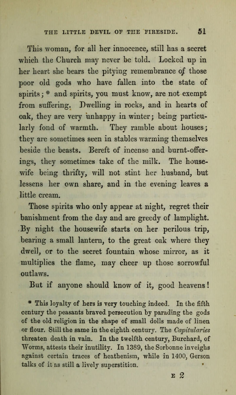 This woman, for all her innocence, still has a secret which the Church may never be told. Locked up in her heart she bears the pitying remembrance o/ those poor old gods who have fallen into the state of spirits; * and spirits, you must know, are not exempt from suffering. Dwelling in rocks, and in hearts of oak, they are very unhappy in winter; being particu- larly fond of warmth. They ramble about houses; they are sometimes seen in stables warming themselves beside the beasts. Bereft of incense and burnt-offer- ings, they sometimes take of the milk. The house- wife being thrifty, will not stint her husband, but lessens her own share, and in the evening leaves a little cream. Those spirits who only appear at night, regret their banishment from the day and are greedy of lamplight. By night the housewife starts on her perilous trip, bearing a small lantern, to the great oak where they dwell, or to the secret fountain whose mirror, as it multiplies the flame, may cheer up those sorrowful outlaws. But if anyone should know of it, good heavens! * This loyalty of hers is very touching indeed. In the fifth century the peasants braved persecution by parading the gods of the old religion in the shape of small dolls made of linen or flour. Still the same in the eighth century. The Capitularies threaten death in vain. In the twelfth century, Burchard, of Worms, attests their inutility. In 1389, the Sorbonne inveighs against certain traces of heathenism, while in 1400, Gerson talks of it as still a lively superstition. • E 2