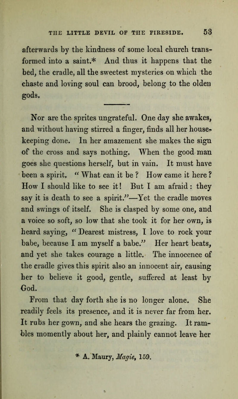 afterwards by the kindness of some local church trans- formed into a saint.* And thus it happens that the bed, the cradle, all the sweetest mysteries on which the chaste and loving soul can brood, belong to the olden gods. Nor are the sprites ungrateful. One day she awakes, and without having stirred a finger, finds all her house- keeping done. In her amazement she makes the sign of the cross and says nothing. When the good man goes she questions herself, but in vain. It must have been a spirit. “ What can it be ? How came it here ? How I should like to see it! But I am afraid: they say it is death to see a spirit.”—Yet the cradle moves and swings of itself. She is clasped by some one, and a voice so soft, so low that she took it for her own, is heard saying, a Dearest mistress, I love to rock your babe, because I am myself a babe.” Her heart beats, and yet she takes courage a little. The innocence of the cradle gives this spirit also an innocent air, causing her to believe it good, gentle, suffered at least by God. From that day forth she is no longer alone. She readily feels its presence, and it is never far from her. It rubs her gown, and she hears the grazing. It ram- bles momently about her, and plainly cannot leave her * A. Maury, Magie, 159.