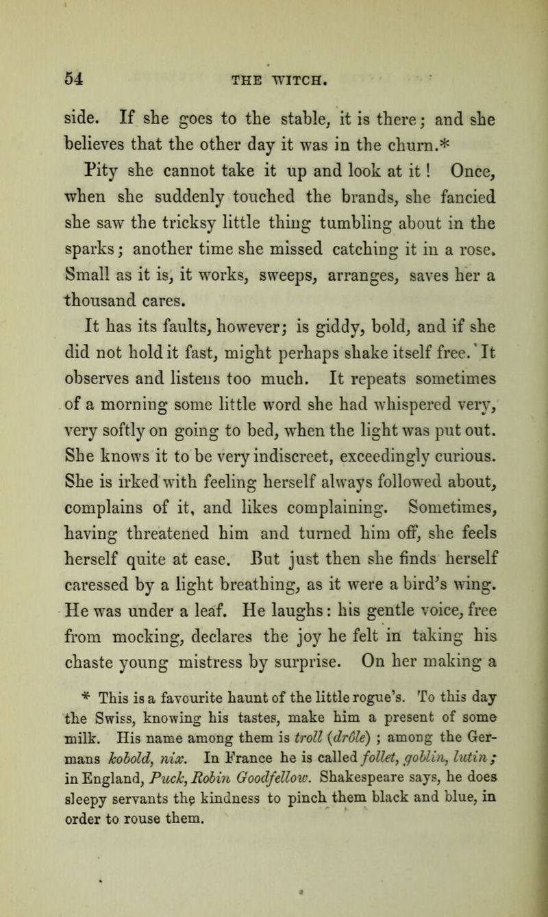 side. If she goes to the stable, it is there; and she believes that the other day it was in the churn.* Pity she cannot take it up and look at it! Once, when she suddenly touched the brands, she fancied she saw the tricksy little thing tumbling about in the sparks; another time she missed catching it in a rose. Small as it is, it works, sweeps, arranges, saves her a thousand cares. It has its faults, however; is giddy, bold, and if she did not hold it fast, might perhaps shake itself free. It observes and listens too much. It repeats sometimes of a morning some little word she had whispered very, very softly on going to bed, when the light was put out. She knows it to be very indiscreet, exceedingly curious. She is irked with feeling herself always followed about, complains of it, and likes complaining. Sometimes, having threatened him and turned him off, she feels herself quite at ease. But just then she finds herself caressed by a light breathing, as it were a bird’s wing. He was under a leaf. He laughs: his gentle voice, free from mocking, declares the joy he felt in taking his chaste young mistress by surprise. On her making a * This is a favourite haunt of the little rogue’s. To this day the Swiss, knowing his tastes, make him a present of some milk. His name among them is troll (drdle) ; among the Ger- mans kobold, nix. In France he is called foUet, goblin, lutin; in England, Puck, Robin Goodfellow. Shakespeare says, he does sleepy servants the kindness to pinch them black and blue, in order to rouse them.