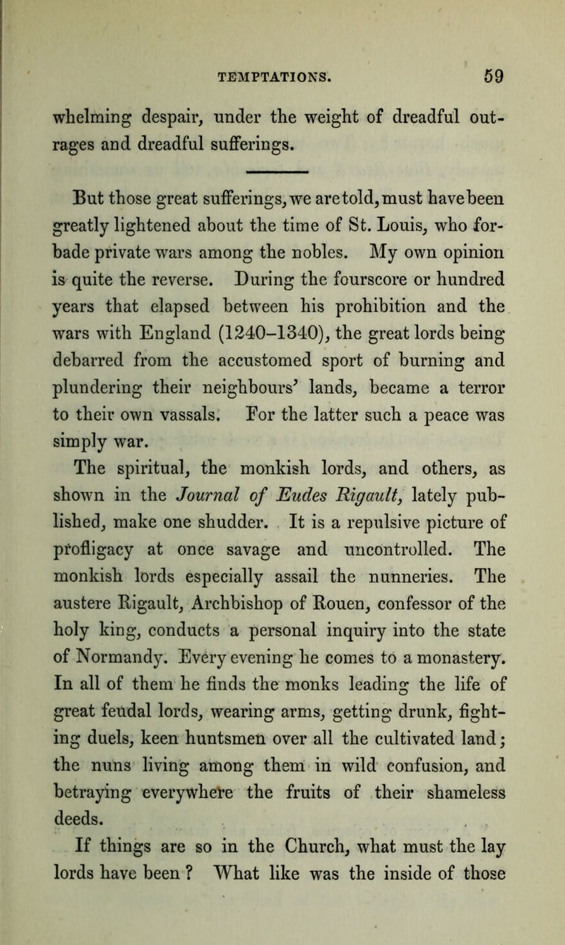 whelming despair, under the weight of dreadful out- rages and dreadful sufferings. But those great sufferings, we are told, must have been greatly lightened about the time of St. Louis, who for- bade private wars among the nobles. My own opinion is quite the reverse. During the fourscore or hundred years that elapsed between his prohibition and the wars with England (1240-1340), the great lords being debarred from the accustomed sport of burning and plundering their neighbours' lands, became a terror to their own vassals. Eor the latter such a peace was simply war. The spiritual, the monkish lords, and others, as shown in the Journal of Eudes Rigault, lately pub- lished, make one shudder. It is a repulsive picture of profligacy at once savage and uncontrolled. The monkish lords especially assail the nunneries. The austere Rigault, Archbishop of Rouen, confessor of the holy king, conducts a personal inquiry into the state of Normandy. Every evening he comes to a monastery. In all of them he finds the monks leading the life of great feudal lords, wearing arms, getting drunk, fight- ing duels, keen huntsmen over all the cultivated land; the nuns living among them in wild confusion, and betraying everywhere the fruits of their shameless deeds. If things are so in the Church, what must the lay lords have been ? What like was the inside of those