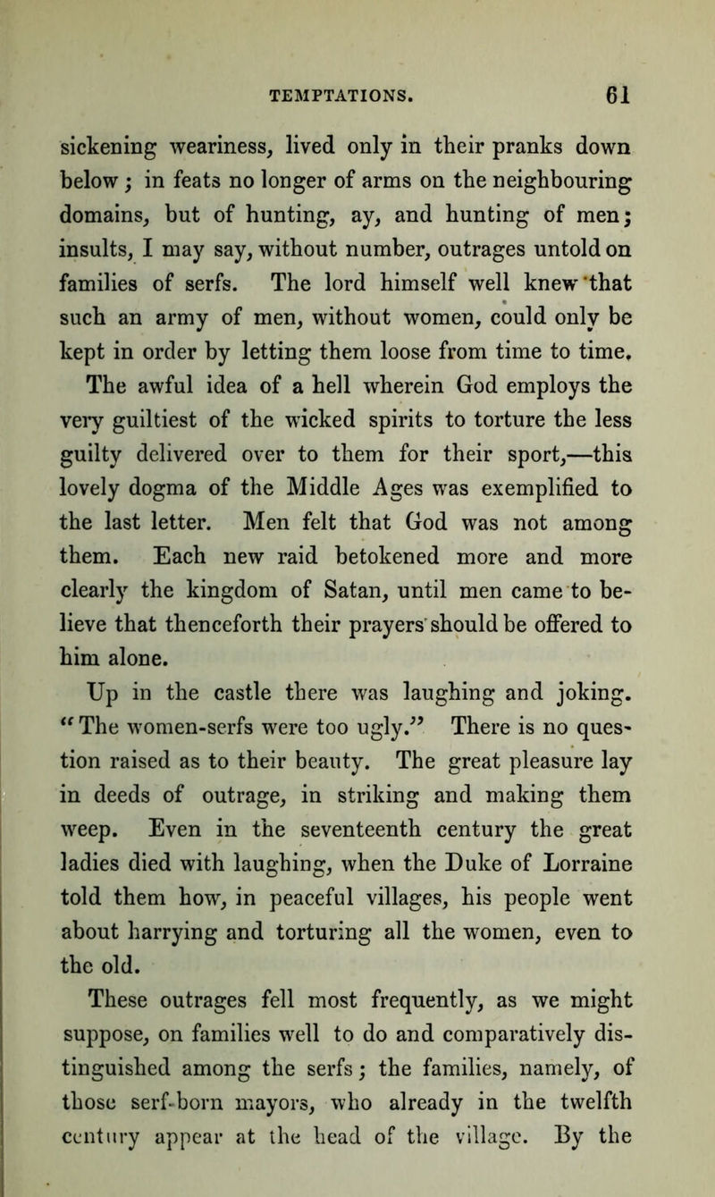 sickening weariness, lived only in their pranks down below; in feats no longer of arms on the neighbouring domains, but of hunting, ay, and hunting of men; insults, I may say, without number, outrages untold on families of serfs. The lord himself well knew'that such an army of men, without women, could only be kept in order by letting them loose from time to time. The awful idea of a hell wherein God employs the very guiltiest of the wicked spirits to torture the less guilty delivered over to them for their sport,—this lovely dogma of the Middle Ages was exemplified to the last letter. Men felt that God was not among them. Each new raid betokened more and more clearly the kingdom of Satan, until men came to be- lieve that thenceforth their prayers should be offered to him alone. Up in the castle there was laughing and joking.  The women-serfs were too ugly.” There is no ques- tion raised as to their beauty. The great pleasure lay in deeds of outrage, in striking and making them weep. Even in the seventeenth century the great ladies died with laughing, when the Duke of Lorraine told them how, in peaceful villages, his people went about harrying and torturing all the women, even to the old. These outrages fell most frequently, as we might suppose, on families well to do and comparatively dis- tinguished among the serfs; the families, namely, of those serf-born mayors, who already in the twelfth century appear at the head of the village. By the