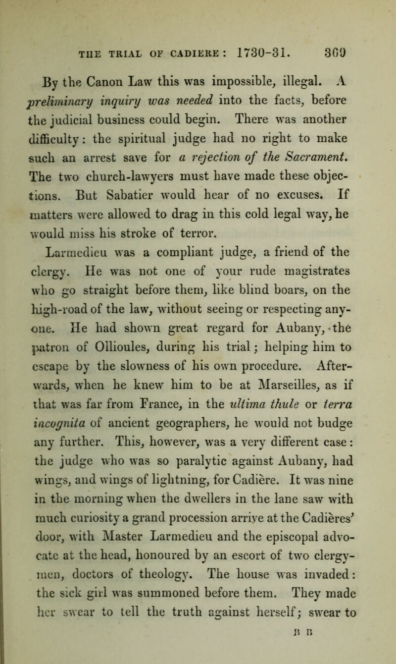 By the Canon Law this was impossible, illegal. A preliminary inquiry was needed into the facts, before the judicial business could begin. There was another difficulty: the spiritual judge had no right to make such an arrest save for a rejection of the Sacrament. The two church-lawyers must have made these objec- tions. But Sabatier would hear of no excuses. If matters were allowed to drag in this cold legal way, he would miss his stroke of terror. Larmedieu was a compliant judge, a friend of the clergy. He was not one of your rude magistrates who go straight before them, like blind boars, on the high-road of the law, without seeing or respecting any- one. He had shown great regard for Aubany,-the patron of Ollioules, during his trial; helping him to escape by the slowness of his own procedure. After- wards, when he knew him to be at Marseilles, as if that was far from France, in the ultima thule or terra incognita of ancient geographers, he would not budge any further. This, however, was a very different case: the judge who was so paralytic against Aubany, had wings, and wings of lightning, for Cadiere. It wras nine in the morning when the dwellers in the lane saw with much curiosity a grand procession arrive at the Cadieres' door, with Master Larmedieu and the episcopal advo- cate at the head, honoured by an escort of twro clergy- men, doctors of theology. The house was invaded: the sick girl was summoned before them. They made her swear to tell the truth against herself; swrear to b n