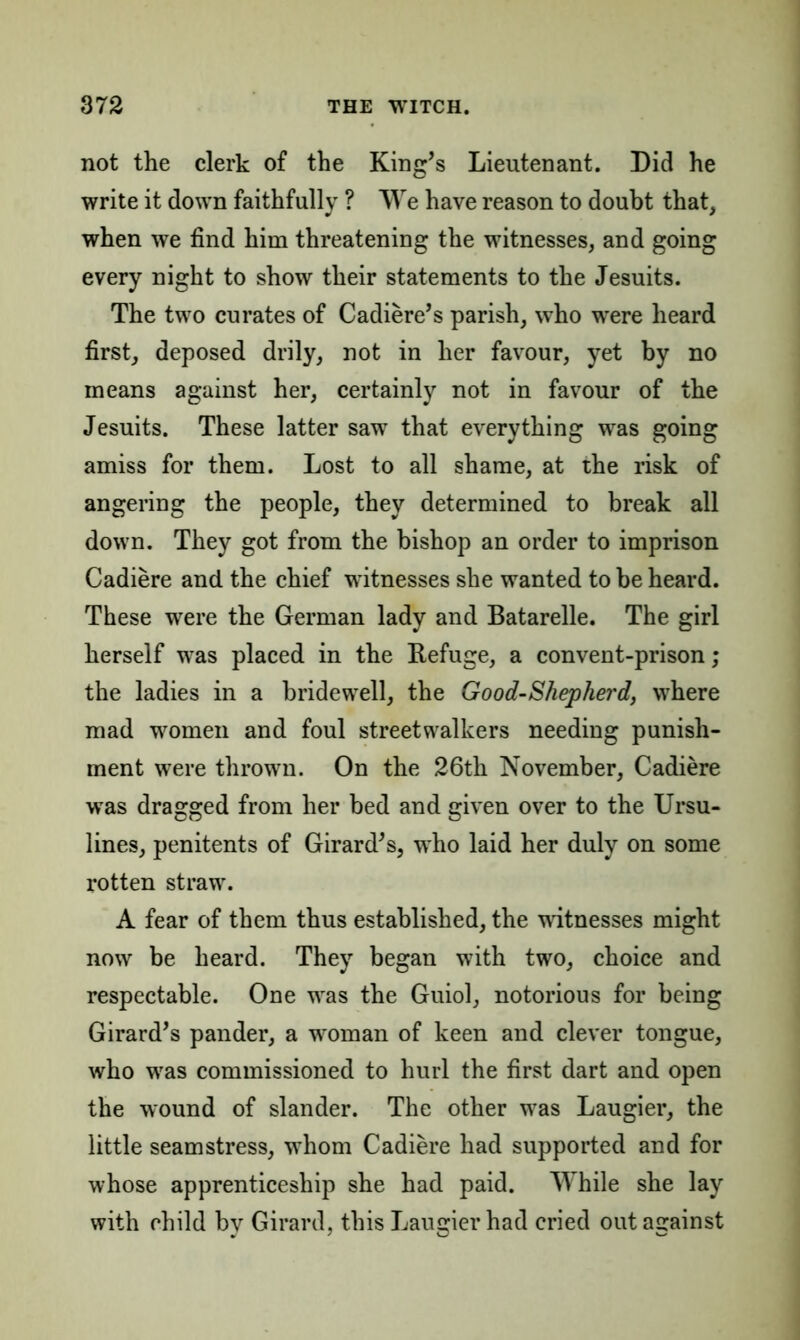 not the clerk of the King’s Lieutenant. Did he write it down faithfully ? We have reason to doubt that, when we find him threatening the witnesses, and going every night to show their statements to the Jesuits. The two curates of Cadiere’s parish, who were heard first, deposed drily, not in her favour, yet by no means against her, certainly not in favour of the Jesuits. These latter saw that everything was going amiss for them. Lost to all shame, at the risk of angering the people, they determined to break all down. They got from the bishop an order to imprison Cadiere and the chief witnesses she wanted to be heard. These were the German lady and Batarelle. The girl herself was placed in the Refuge, a convent-prison; the ladies in a bridewell, the Good-Shepherd, where mad women and foul streetwalkers needing punish- ment were thrown. On the 26th November, Cadiere was dragged from her bed and given over to the Ursu- lines, penitents of Girard’s, who laid her duly on some rotten straw. A fear of them thus established, the witnesses might now be heard. They began with two, choice and respectable. One was the Guiol, notorious for being Girard’s pander, a woman of keen and clever tongue, who was commissioned to hurl the first dart and open the wound of slander. The other was Laugier, the little seamstress, whom Cadiere had supported and for whose apprenticeship she had paid. While she lay with child by Girard, this Laugier had cried out against