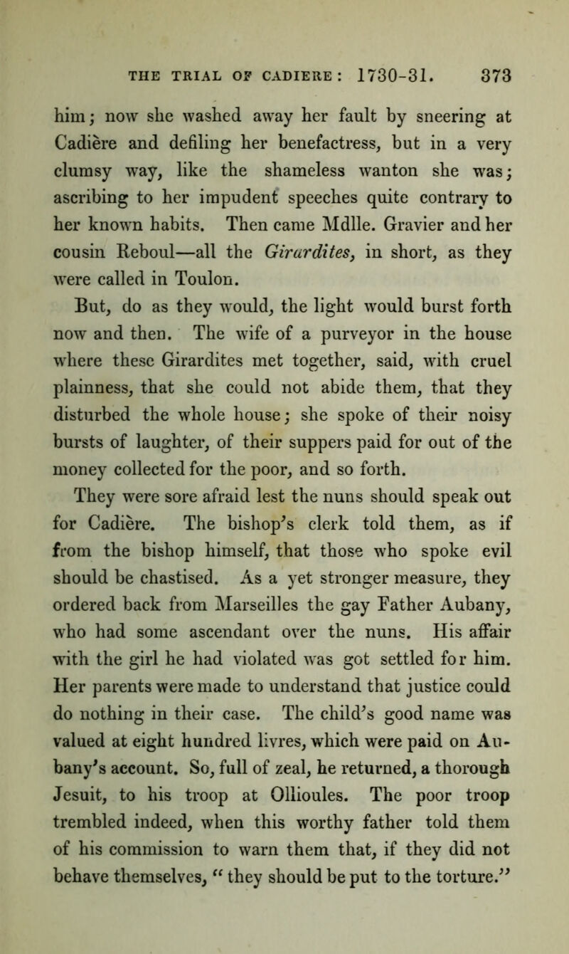 him; now she washed away her fault by sneering at Cadiere and defiling her benefactress, but in a very clumsy way, like the shameless wanton she was; ascribing to her impudent speeches quite contrary to her known habits. Then came Mdlle. Gravier and her cousin Keboul—all the Girurdites, in short, as they were called in Toulon. But, do as they would, the light would burst forth now and then. The wife of a purveyor in the house where these Girardites met together, said, with cruel plainness, that she could not abide them, that they disturbed the whole house; she spoke of their noisy bursts of laughter, of their suppers paid for out of the money collected for the poor, and so forth. They were sore afraid lest the nuns should speak out for Cadiere. The bishop's clerk told them, as if from the bishop himself, that those who spoke evil should be chastised. As a yet stronger measure, they ordered back from Marseilles the gay Father Aubany, who had some ascendant over the nuns. His affair with the girl he had violated was got settled for him. Her parents were made to understand that justice could do nothing in their case. The child's good name was valued at eight hundred livres, which were paid on Au- bany's account. So, full of zeal, he returned, a thorough Jesuit, to his troop at Ollioules. The poor troop trembled indeed, when this worthy father told them of his commission to warn them that, if they did not behave themselves,  they should be put to the torture.