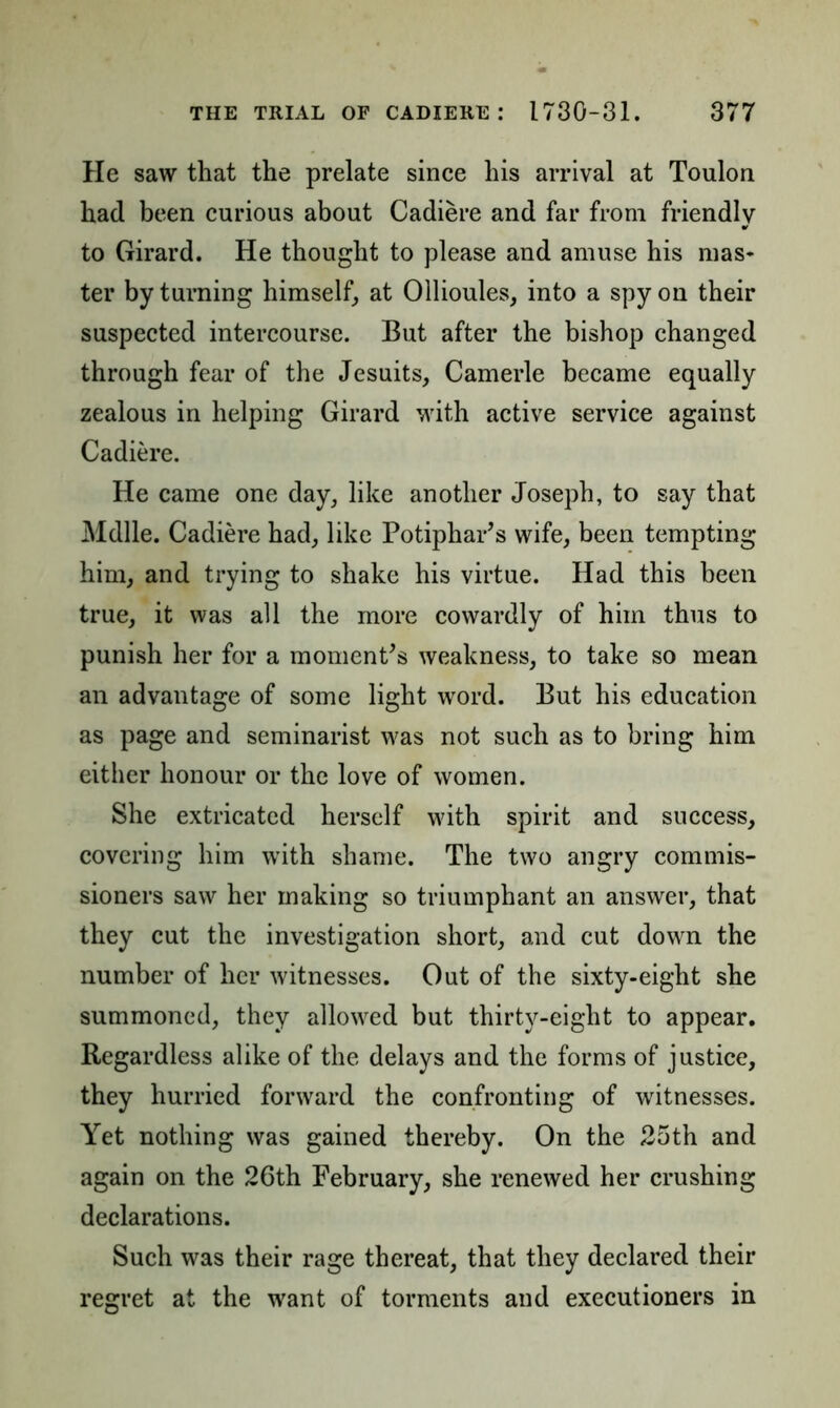 He saw that the prelate since his arrival at Toulon had been curious about Cadiere and far from friendly to Girard. He thought to please and amuse his mas- ter by turning himself, at Ollioules, into a spy on their suspected intercourse. But after the bishop changed through fear of the Jesuits, Camerle became equally zealous in helping Girard with active service against Cadiere. He came one day, like another Joseph, to say that Mdlle. Cadiere had, like Potiphar’s wife, been tempting him, and trying to shake his virtue. Had this been true, it was all the more cowardly of him thus to punish her for a moment's weakness, to take so mean an advantage of some light word. But his education as page and seminarist was not such as to bring him either honour or the love of women. She extricated herself with spirit and success, covering him with shame. The two angry commis- sioners saw her making so triumphant an answer, that they cut the investigation short, and cut down the number of her witnesses. Out of the sixty-eight she summoned, they allowed but thirty-eight to appear. Regardless alike of the delays and the forms of justice, they hurried forward the confronting of witnesses. Yet nothing was gained thereby. On the 25th and again on the 26th February, she renewed her crushing declarations. Such was their rage thereat, that they declared their regret at the want of torments and executioners in