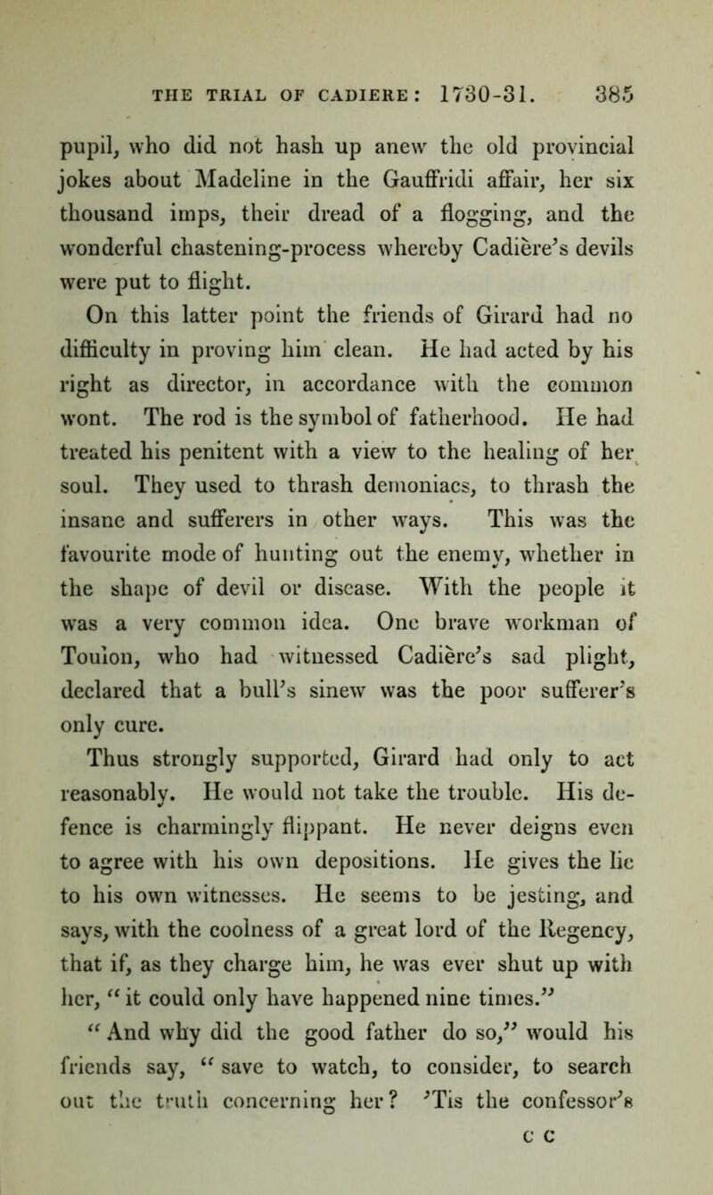 pupil, who did not hash up anew the old provincial jokes about Madeline in the Gauffridi affair, her six thousand imps, their dread of a flogging, and the wonderful chastening-process whereby Cadiere's devils were put to flight. On this latter point the friends of Girard had no difficulty in proving him clean. He had acted by his right as director, in accordance with the common wont. The rod is the symbol of fatherhood. He had treated his penitent with a view to the healing of her soul. They used to thrash demoniacs, to thrash the insane and sufferers in other ways. This was the favourite mode of hunting out the enemy, whether in the shape of devil or disease. With the people it was a very common idea. One brave workman of Toulon, who had witnessed Cadiere's sad plight, declared that a bull's sinew was the poor sufferer's only cure. Thus strongly supported, Girard had only to act reasonably. He would not take the trouble. His de- fence is charmingly flippant. He never deigns even to agree with his own depositions. He gives the lie to his own witnesses. He seems to be jesting, and says, with the coolness of a great lord of the Regency, that if, as they charge him, he was ever shut up with her, “ it could only have happened nine times. “ And why did the good father do so, would his friends say, (e save to watch, to consider, to search out the truth concerning her? 'Tis the confessor's