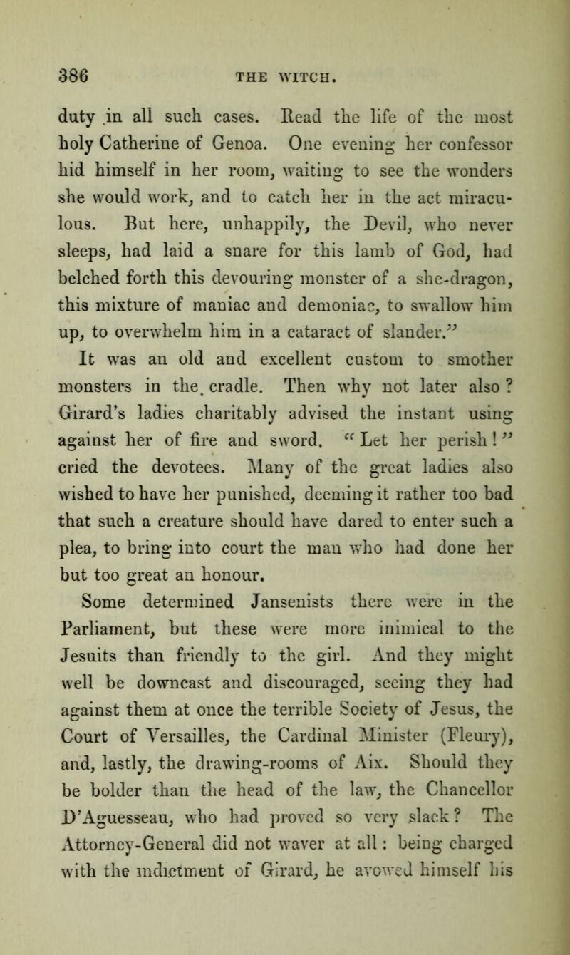 duty in all such cases. Read the life of the most holy Catherine of Genoa. One evening her confessor hid himself in her room, waiting to see the wonders she would work, and to catch her in the act miracu- lous. But here, unhappily, the Devil, who never sleeps, had laid a snare for this lamb of God, had belched forth this devouring monster of a she-dragon, this mixture of maniac and demoniac, to swallow him up, to overwhelm him in a cataract of slander.” It was an old and excellent custom to smother monsters in the. cradle. Then why not later also ? Girard’s ladies charitably advised the instant using against her of fire and sword. “ Let her perish ! ” cried the devotees. Many of the great ladies also wished to have her punished, deeming it rather too bad that such a creature should have dared to enter such a plea, to bring into court the man who had done her but too great an honour. Some determined Jansenists there were in the Parliament, but these were more inimical to the Jesuits than friendly to the girl. And they might well be downcast and discouraged, seeing they had against them at once the terrible Society of Jesus, the Court of Versailles, the Cardinal Minister (Fleury), and, lastly, the drawing-rooms of Aix. Should they be bolder than the head of the law, the Chancellor D’Aguesseau, who had proved so very slack? The Attorney-General did not waver at all: being charged with the indictment of Girard, he avowed himself his