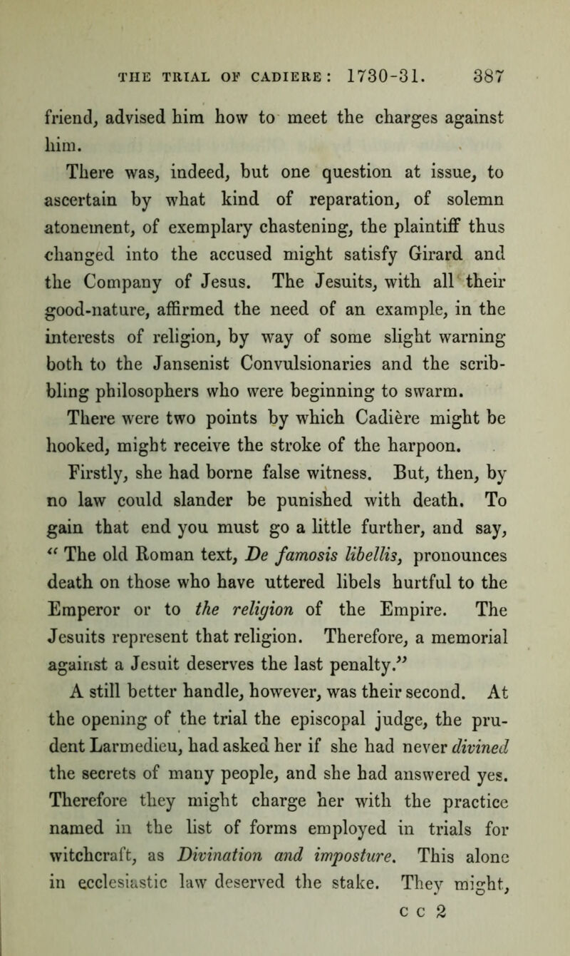 friend, advised him how to meet the charges against him. There was, indeed, but one question at issue, to ascertain by what kind of reparation, of solemn atonement, of exemplary chastening, the plaintiff thus changed into the accused might satisfy Girard and the Company of Jesus. The Jesuits, with all their good-nature, affirmed the need of an example, in the interests of religion, by way of some slight warning both to the Jansenist Convulsionaries and the scrib- bling philosophers who were beginning to swarm. There were two points by which Cadiere might be hooked, might receive the stroke of the harpoon. Firstly, she had borne false witness. But, then, by no law could slander be punished with death. To gain that end you must go a little further, and say, “ The old Roman text, De famosis libellis, pronounces death on those who have uttered libels hurtful to the Emperor or to the religion of the Empire. The Jesuits represent that religion. Therefore, a memorial against a Jesuit deserves the last penalty.” A still better handle, however, was their second. At the opening of the trial the episcopal judge, the pru- dent Larmedieu, had asked her if she had never divined the secrets of many people, and she had answered yes. Therefore they might charge her with the practice named in the list of forms employed in trials for witchcraft, as Divination and imposture. This alone in ecclesiastic law deserved the stake. They might, c c 2