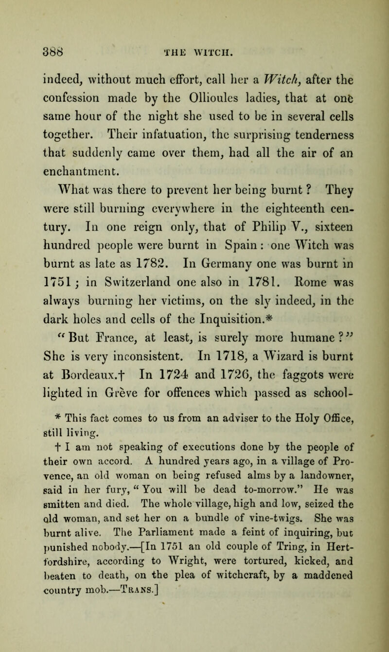 indeed, without much effort, call her a Witch, after the confession made by the Ollioules ladies, that at onfc same hour of the night she used to be in several cells together. Their infatuation, the surprising tenderness that suddenly came over them, had all the air of an enchantment. What was there to prevent her being burnt ? They were still burning everywhere in the eighteenth cen- tury. In one reign only, that of Philip V., sixteen hundred people were burnt in Spain: one Witch was burnt as late as 1782. In Germany one was burnt in 1751; in Switzerland one also in 1781. Rome was always burning her victims, on the sly indeed, in the dark holes and cells of the Inquisition.* “ But France, at least, is surely more humane?” She is very inconsistent. In 1718, a Wizard is burnt at Bordeaux.f In 1724 and 1726, the faggots were lighted in Greve for offences which passed as school- * This fact comes to us from an adviser to the Holy Office, still living. t I am not speaking of executions done by the people of their own accord. A hundred years ago, in a village of Pro- vence, an old woman on being refused alms by a landowner, said in her fury, “ You will be dead to-morrow.” lie was smitten and died. The whole village, high and low, seized the old woman, and set her on a bundle of vine-twigs. She was burnt alive. The Parliament made a feint of inquiring, but punished nobody.—[In 1751 an old couple of Tring, in Hert- fordshire, according to Wright, were tortured, kicked, and beaten to death, on the plea of witchcraft, by a maddened country mob.—Trans.]