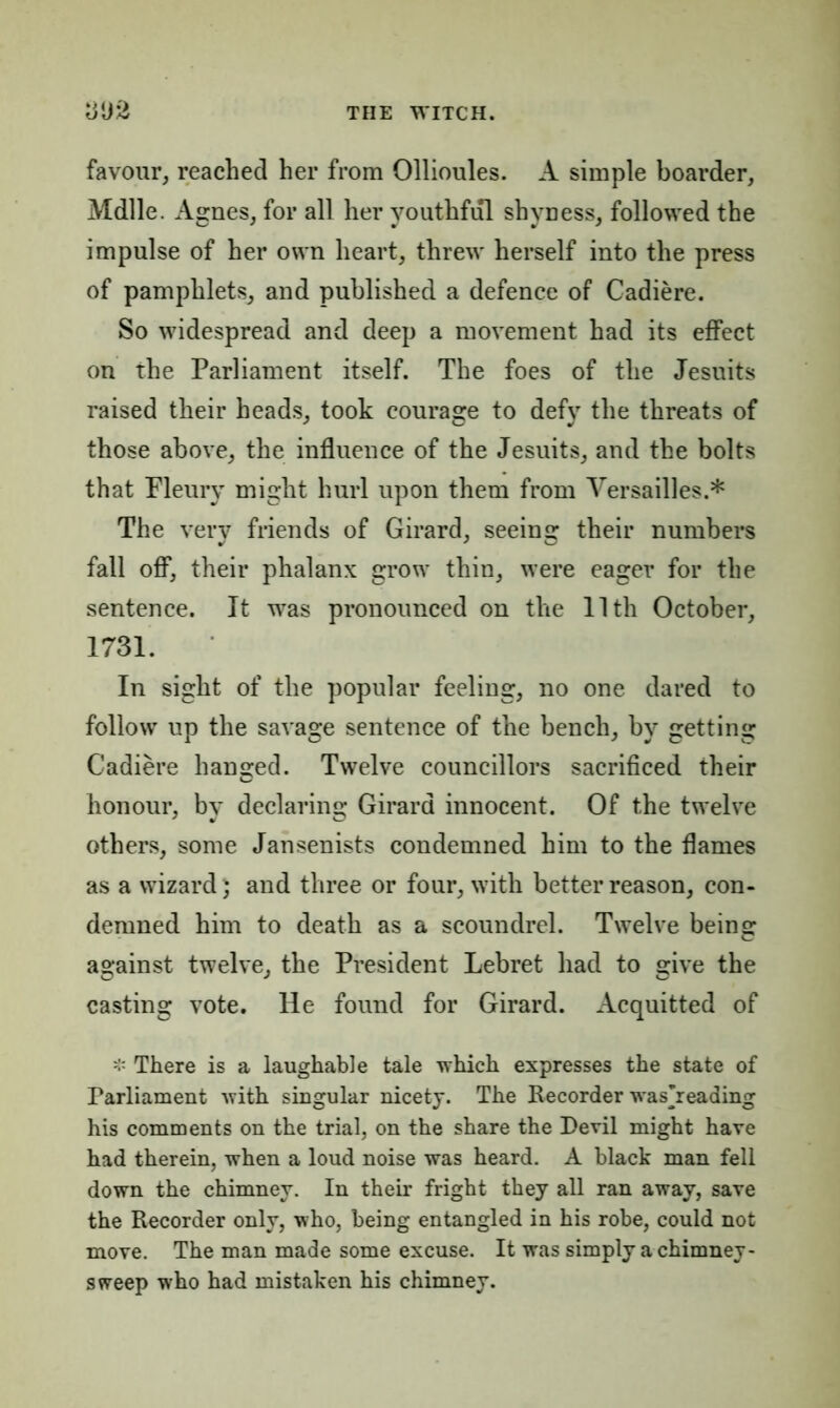 favour, reached her from Ollioules. A simple boarder, Mdlle. Agnes, for all her youthful shyness, followed the impulse of her own heart, threw herself into the press of pamphlets, and published a defence of Cadiere. So widespread and deep a movement had its effect on the Parliament itself. The foes of the Jesuits raised their heads, took courage to defy the threats of those above, the influence of the Jesuits, and the bolts that Pleury might hurl upon them from Versailles.* The very friends of Girard, seeing their numbers fall off, their phalanx grow thin, were eager for the sentence. It was pronounced on the 11th October, 1731. In sight of the popular feeling, no one dared to follow up the savage sentence of the bench, by getting Cadiere hanged. Twelve councillors sacrificed their honour, by declaring Girard innocent. Of the twelve others, some Jansenists condemned him to the flames as a wizard} and three or four, with better reason, con- demned him to death as a scoundrel. Twelve being against twelve, the President Lebret had to give the casting vote. He found for Girard. Acquitted of There is a laughable tale which expresses the state of Parliament with singular nicety. The Recorder washeading his comments on the trial, on the share the Devil might have had therein, when a loud noise was heard. A black man fell down the chimney. In their fright they all ran away, save the Recorder only, who, being entangled in his robe, could not move. The man made some excuse. It was simply a chimney- sweep who had mistaken his chimney.