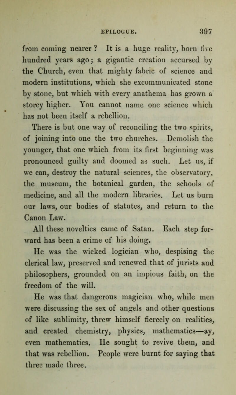 from coming nearer ? It is a huge reality, born live hundred years ago; a gigantic creation accursed by the Church, even that mighty fabric of science and modern institutions, which she excommunicated stone by stone, but which with every anathema has grown a storey higher. You cannot name one science which has not been itself a rebellion. There is but one way of reconciling the two spirits, of joining into one the two churches. Demolish the younger, that one which from its first beginning was pronounced guilty and doomed as such. Let us, if we can, destroy the natural sciences, the observatory, the museum, the botanical garden, the schools of medicine, and all the modern libraries. Let us burn our laws, our bodies of statutes, and return to the Canon Law. All these novelties came of Satan. Each step for- ward has been a crime of his doing. He was the wricked logician who, despising the clerical law, preserved and renewed that of jurists and philosophers, grounded on an impious faith, on the freedom of the will. He was that dangerous magician who, while men were discussing the sex of angels and other questions of like sublimity, threw himself fiercely on realities, and created chemistry, physics, mathematics—ay, even mathematics. He sought to revive them, and that was rebellion. People were burnt for saying that three made three.