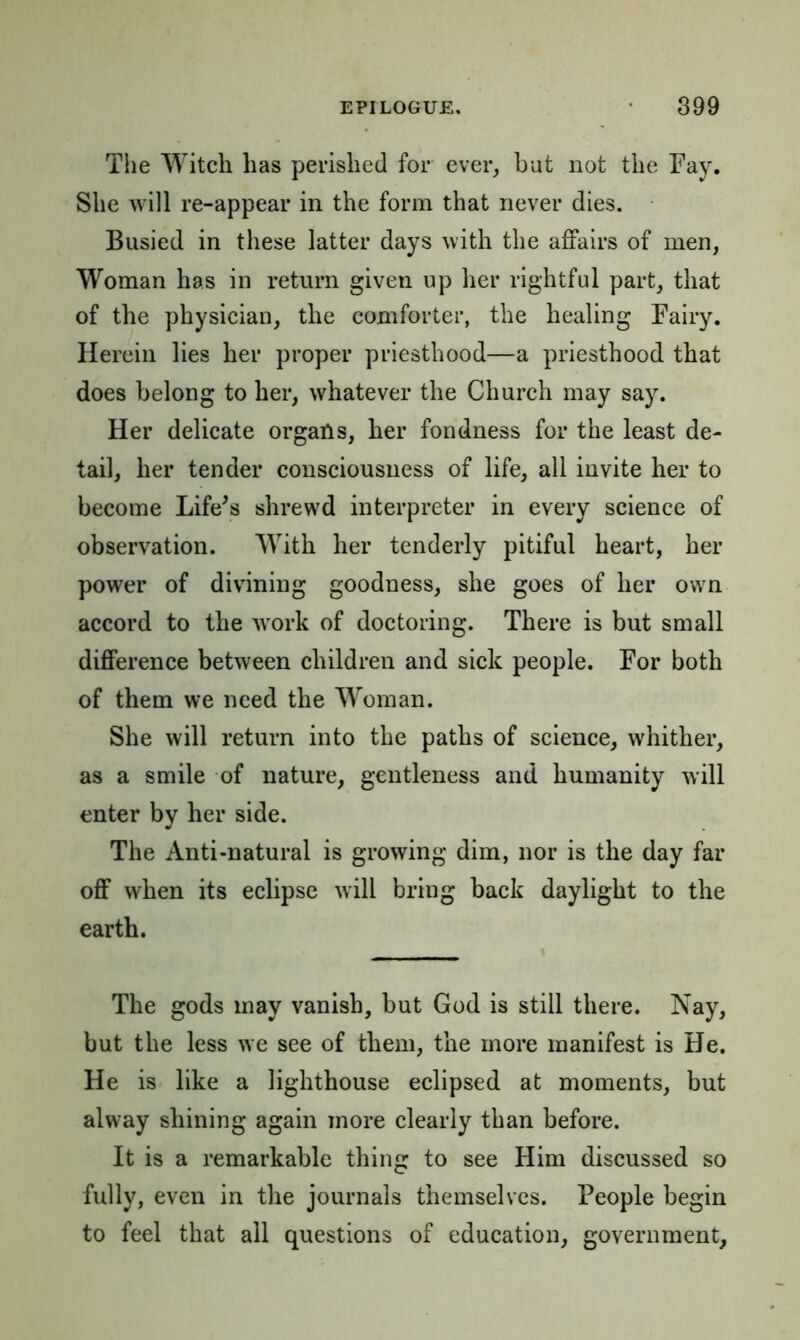 The Witcli has perished for ever, but not the Fay. She will re-appear in the form that never dies. Busied in these latter days with the affairs of men, Woman has in return given up her rightful part, that of the physician, the comforter, the healing Fairy. Herein lies her proper priesthood—a priesthood that does belong to her, whatever the Church may say. Her delicate organs, her fondness for the least de- tail, her tender consciousness of life, all invite her to become Life's shrewd interpreter in every science of observation. WTth her tenderly pitiful heart, her power of divining goodness, she goes of her own accord to the work of doctoring. There is but small difference between children and sick people. For both of them we need the Woman. She will return into the paths of science, whither, as a smile of nature, gentleness and humanity will enter by her side. The Anti-natural is growing dim, nor is the day far off when its eclipse will bring back daylight to the earth. The gods may vanish, but God is still there. Nay, but the less we see of them, the more manifest is He. He is like a lighthouse eclipsed at moments, but alway shining again more clearly than before. It is a remarkable thing to see Him discussed so fully, even in the journals themselves. People begin to feel that all questions of education, government.