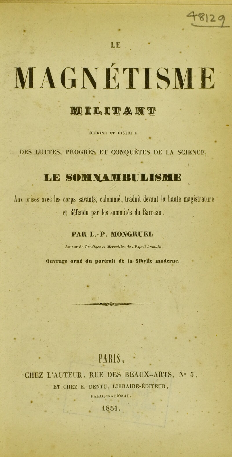 LE SS s & SI'su ^ ORIGINE ET HISTOIRE DES LUTTES, PROGRÈS ET CONQUÊTES DE LA SCIENCE. I . ' Aux prises avec les corps savant^, calomuié, li aduil devant la haute magistral tire et défendu par les sommités du Barreau. PAR L.-P. MONGRUEL Auteur de Prodiges et Merveilles de l'Esprit humain. Ouvrage orné du portrait de la Sibylle moderne. PARIS, • ■CHEZ L’AUTEIJR, RUE DES BEAUX-ARTS, N- 5, ET CHEZ E. DENTÜ, LIBRAIRE-ÉDITEUR, PALAIS-NATIONAL. 1851.