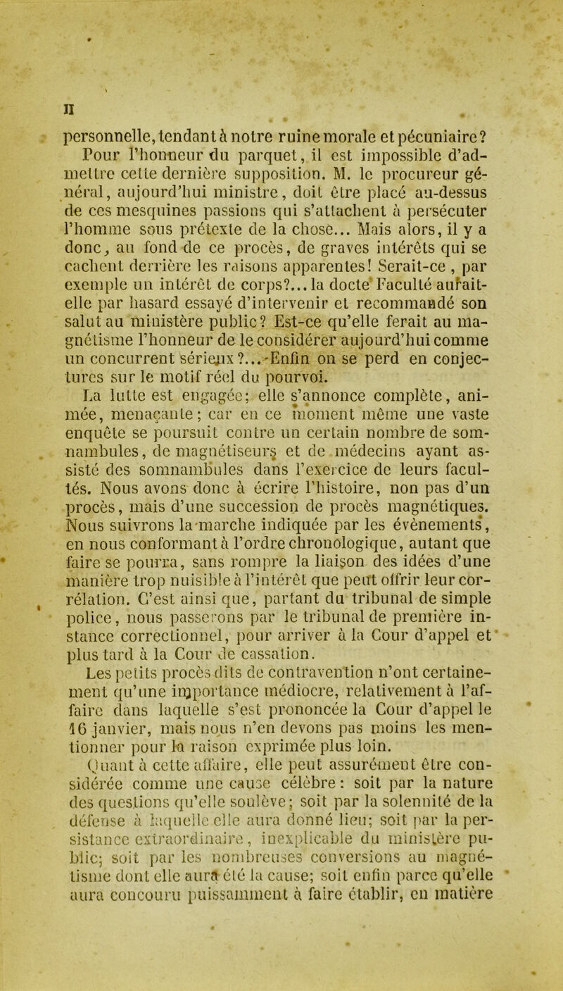 personnelle, tendant à notre ruinemorale et pécuniaire? Pour l’honneur du parquet, il est impossible d’ad- mellre celle dernière supposition. M. le procureur gé- néral, aujourd’hui ministre, doit être placé au-dessus de ces mesquines passions qui s’attachent à persécuter l’homme sous prétexte de la chose... Mais alors, il y a donc^ au fond de ce procès, de graves intérêts qui se cachent derrière les raisons apparentes! Serait-ce , par exemple im intérêt de corps?... la docte’ Faculté au^ait- elle par hasard essayé d’intervenir et recommandé son salut au ministère public? Est-ce qu’elle ferait au ma- gnétisme l’honneur de le considérer aujourd’hui comme un concurrent sérieux?...-Enfin on se perd en conjec- tures sur le motif réel du pourvoi. La lutte est engagée; elle s’annonce complète, ani- mée, menaçante; car en ce moment même une vaste enquête se poursuit contre un certain nombre de som- nambules, démagnétiseurs et de médecins ayant as- sisté des somnambules dans l’exercice de leurs facul- tés. Nous avons donc à écrire l’histoire, non pas d’un procès, mais d’une succession de procès magnétiques. Nous suivrons lamiarche indiquée par les évènements*, en nous conformant à l’ordre chronologique, autant que faire se pourra, sans rompre la liaison des idées d’une manière trop nuisible à l’intérêt que peut olfrir leur cor- rélation. C’est ainsi que, partant du tribunal de simple police, nous passerons par le tribunal de première in- stance correctionnel, pour arriver à la Cour d’appel et plus tard à la Cour de cassation. Les petits procès dits de contravention n’ont certaine- ment qu’une injportance médiocre, relativement à l’af- faire dans laquelle s’est prononcée la Cour d’appel le 16 janvier, mais nous n’en devons pas moins les men- tionner pour 1-a raison exprimée plus loin. Oiiant à cette affaire, elle peut assurément être con- sidérée comme une cause célèbre : soit par la nature des questions qu’elle soulève; soit par la solennité de la défense à hupielle elle aura donné lieu; soit par la per- sistance extraordinaire, inexplicable du ministère pu- blic; soit par les nombreuses conversions au magné- tisme dont elle aura été la cause; soit enfin parce qu’elle aura concouru puissamment à faire établir, en matière