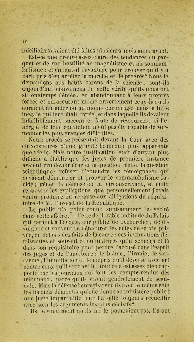 niiciliaircs avaient été faites plusieurs mois auparavant. Est-ce iine preuve assez-claire des tendances du par- quet et de son liostilité au magnétisme et au somnam- bulisme : et en faut-il davantage pour prouver qu’il y a parti pris d’en arrêter la marche et le progrès? Nous le demandons aux hauts barons de la scienée, sont-ils aujourd’hui convaincus de cette vérité qu’ils nous ont si longtemps déniée, en abandonnant h leurs propres forces et en.accusant même ouvertement ceux-là qu’ils auraient dû aider ou au moins encourager dans la lutte inégale qui leur était livrée, et dans laquelle ils devaient infailliblement succomber faute de ressources, si l’é- nergie de leur conviction n’eût pas été capable de sur- monter les plus grandes difficultés. Notre procès se présentait devant la Cour avec des circonstances d’une gravité beaucoup plus apparente que réelle. Mais notre justification était d’autent plus difficile à établir que les juges de première instance avaient cru devoir écarter la question réelle, la question scientifique; refuser d’entendre les témoignages qui devaient démontrer et prouver le somnambulisme lu- cide; gêner la défense en la circonscrivant, et enfin repousser les explications que personnellement j’avais voulu produire en réponse aux allégations du réquisi- toire de M. l’avocat de la llépublicfûe. Le public n’a point connu suffisamment la vérité dans cette affaire. — (.'etl(^ déplorable habitude du Palais qui permet à l’accusateur ])ul)lic de rechercher, de di- vulguer et souvent de dénaturer les actes de fa vie ])ri- vée, en dehors des faits de la cause ; ces insinuations flé- tj'issantes et souvent calomniatrices qu’il sème çà et là dans son réquisitoire ]')Our perdre l’accusé dans l’esprit des juges et de l’auditoire; le blâme, l’ironie, le sar- casme , riiumiliation et le mépris qu’il déverse avec art contre ceux qu’il veut avilir ; tout cela est assez bien rap- porté i)nr les journaux qui font les compte-rendus des tribunaux, parce qu’ils vivent généralement de scan- dale. Mais la défense? enregistrent ils avec le même soin les formels démentis qu’elle donne au ministère public? une juste impartialité leur fait-elle toujours recueillir avec soin les ai guments les [iliis décisifs? Ils le voudraient qu'ils ne le pourraient pas. Ils ont