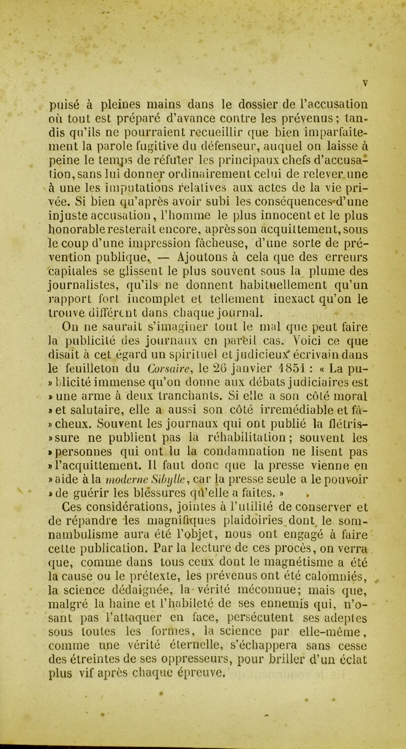 puisé à pleines mains dans le dossier de racciisation où tout est préparé d’avance contre les prévenus ; tan- dis qu’ils ne pourraient recueillir que bien imparfaite- ment la parole fugitive du défenseur, auquel on laisse à peine le temps de réfuter les principaux chefs d’accusa- 1ion,sans lui donner ordinairement celui de relever.une à une les imputations relatives aux actes de la vie pri- vée. Si bien qu’a près avoir subi les conséquences-d’une injuste accusation, riiomine le plus innocent et le plus honorable resterait encore, après sou acquittement, sous le coup d’une impression fâcheuse, d’une sorte de pré- vention publique, — Ajoutons à cela que des erreurs capitales se glissent le plus souvent sous la plume des journalistes, qu’ils ne donnent habituellement qu’un rapport fort incomplet et tellement inexact qu’on le trouve différent dans chaque journal. On ne saurait s’imaginer tout le mal que peut faire la publicité des journaux en pareil cas. Voici ce que disait à cet égard un spirituel et judicieux' écrivain dans le feuilleton du Corsaire, le 26 janvier t851 : « La pu- » blicité immense qu’on donne aux débats judiciaires est »une arme à deux tranchants. Si elle a son côté moral » et salutaire, elle a aussi son côté irrémédiable et fà- »cheux. Souvent les journaux qui ont publié la flétris- »sure ne publient pas la réhabilitation; souvent les • personnes qui ont lu la condamnation ne lisent pas «l’acquittement. 11 faut donc que la presse vienne en » aide à la moderne Sibylle, car la presse seule a le pouvoir * de guérir les blessures qù’elle a faites. » Ces considérations, jointes à Futilité de conserver et de répandre les magnifiques plaidoiries dont, le som- nambulisme aura été l’objet, nous ont engagé à faire cette publication. Par la lecture de ces procès, on verra que, comme dans tous ceux dont le magnétisme a été la cause ou le prétexte, les prévenus ont été calomniés, la science dédaignée, la vérité méconnue; mais que, malgré la haine et l’habileté de ses ennemis qui, n’o- sant pas l’attaquer en face, persécutent ses adeples sous toutes les formes, la science par elle-même, comme une vérité éternelle, s’échappera sans cesse des étreintes de ses oppresseurs, pour briller d’un éclat plus vif après chaque épreuve.