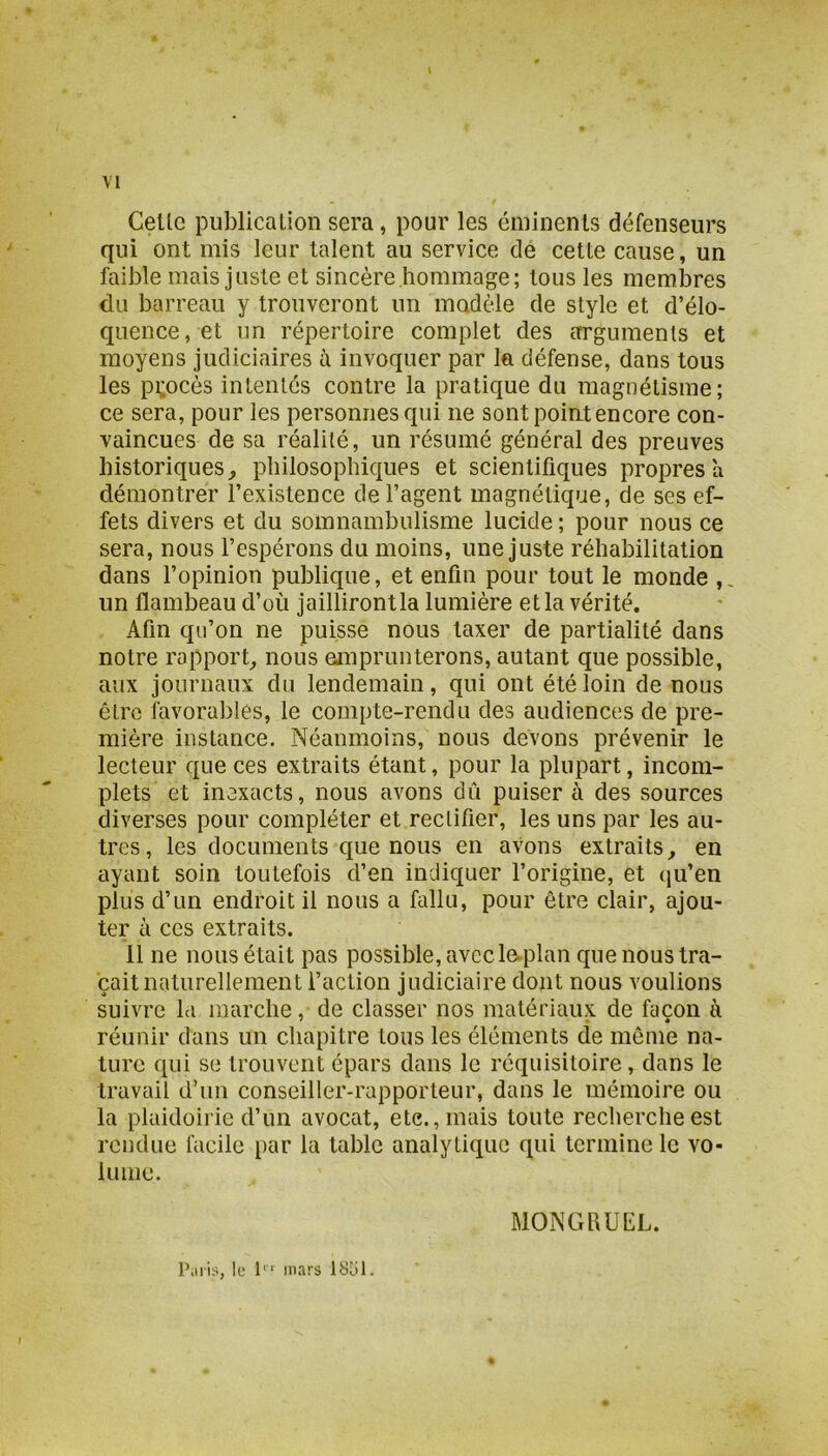 Celle publicalion sera, pour les éniinenls défenseurs qui ont mis leur talent au service de cette cause, un faÜDle mais juste et sincère hommage; tous les memlDres du barreau y trouveront un modèle de style et d’élo- quence, et un répertoire complet des errgumenls et moyens judiciaires à invoquer par la défense, dans tous les procès intentés contre la pratique du magnétisme; ce sera, pour les personnes qui ne sont poiut encore con- vaincues de sa réalité, un résumé général des preuves historiques^ philosophiques et scientifiques propres a démontrer l’existence de l’agent magnétique, de ses ef- fets divers et du somnambulisme lucide ; pour nous ce sera, nous l’espérons du moins, une juste réhabilitation dans l’opinion publique, et enfin pour tout le monde , un flambeau d’où jailliront la lumière et la vérité. Afin qu’on ne puisse nous taxer de partialité dans notre rapport^ nous ejnprunterons, autant que possible, aux journaux du lendemain, qui ont été loin de nous être favorables, le compte-rendu des audiences de pre- mière instance. Néanmoins, nous devons prévenir le lecteur que ces extraits étant, pour la plupart, incom- plets et inexacts, nous avons dû puiser à des sources diverses pour compléter et rectifier, les uns par les au- tres, les documents que nous en avons extraits^ en ayant soin toutefois d’en indiquer l’origine, et qu’en plus d’un endroit il nous a fallu, pour être clair, ajou- ter à ces extraits. 11 ne nous était pas possible, avec le.plan que nous tra- çait naturellement l’action judiciaire dont nous voulions suivre la marche, de classer nos matériaux de façon à réunir dans un chapitre tous les éléments de meme na- ture qui se trouvent épars dans le réquisitoire, dans le travail d’un conseiller-rapporteur, dans le mémoire ou la plaidoirie d’un avocat, etc., mais toute recherche est rendue facile par la table analytique qui termine le vo- lume. MONGhUEL. l’iiris, le 1 mars ISLU.