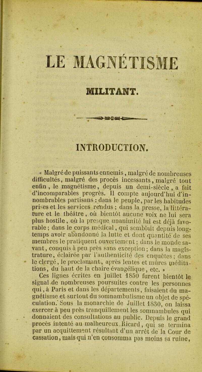 ! LE' MAGNÉTÏS MILITANT. INTRODUCTION. « Malgré de puissants ennemis, malgré de nombreuses difficultés, malgré des procès incessants, malgré tout enfin , le magnétisme, depuis un demi-siècle , a fait d’incomparables progrès. Il compte aujourd’hui d'in- nombrables partisans : dans le peuple, par les habitudes prises et les services rendus ; dans la presse, la littéra- ture et le théâtre, où bientôt aucune voix ne lui sera plus hostile, où la presque unanimité lui est déjà favo- rable ; dans le corps médical, qui semblait depuis long- temps avoir aliandonné la lutte et dont quantité de ses membres le pratiquent ouvertement ; dans le monde sa- vant, conquis à peu près sans exception; dans la magis- trature, éclairée par rauthenlicité des enquêtes; dans - le clergé, le proclamant, après lentes et mûres médita- tions, du haut de la chaire évangélique, etc. » Ces lignes écrites en juillet 1850 furent bientôt le signal de nombreuses poursuites contre les personnes qui,à Paris et dans les départements, faisaient du ma- gnétisme et surtout du somnambulisme un objet de spé- culation.' Sous la monarchie de Juillet 1830, on laissa exercer à peu près tranquillement les somnambules qui • donnaient des consultations au public. Depuis le grand procès intenté au malheureux Ricard, qui se termina par un acquittement résultant d’un arrêt de la Cour de cassation, niais qui n’en consomma pas moins sa ruine,