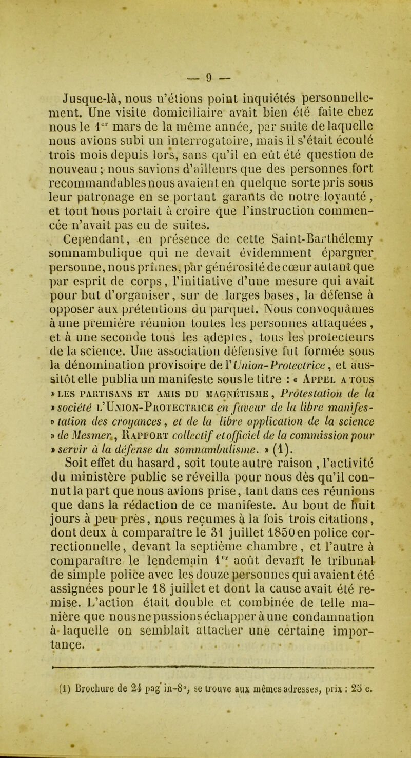 Jusque-là, nous ii’élions point inquiétés personnelle- ment. Une visite domiciliaire avait bien été faite chez nous le 1'^'' mars de la même année, par suite de laquelle nous avions subi un interrogatoire, mais il s’était écoulé trois mois depuis lors, sans qu’il en eût été question de nouveau ; nous savions d’ailleurs que des personnes fort recommandablesnous avaient eu quelque sorte pris sous leur patronage en se portant garants de notre loyauté , et tout bous portait à croire que l’instruction commen- cée n’avait pas eu de suites. Cependant, en présence de cette Saint-Barthélemy somnambulique qui ne devait évidemment épargner personne, nous prîmes, par générosité de cœur au tant que par esprit de corps, l’initiative d’une mesure qui avait pour but d’organiser, sur de larges bases, la défense à opposer aux prétentions du parquet. Nous convoquâmes aune première réunion toutes les personnes attaquées, et à une seconde tous les adepies, tous les protecteurs de la science. Une association défensive fut formée sous la dénomination provisoire deA'Union-Proieciricc, et aus- sitôt elle publia un manifeste sousle titre : « ArrcL a tous » LES PAin isAiSS ET AMIS DU MAGiNihiSME, Protestation de ta * société L’UrsiOiN-PiiOTEGTKiCE eïi faveur de la libre manifes- T> talion des croyances, et de la libre application de la science » de Mesmer., RAPrOET collectif elofficiel de la commission pour • servir à la défense du somnambulisme. » (1). Soit effet du hasard, soit toute autre raison, l’activité du ministère public se réveilla pour nous dès qu’il con- nut la part que nous avions prise, tant dans ces réunions que dans la rédaction de ce manifeste. Au bout de Kuit jours à peu près, nous reçûmes à la fois trois citations, dont deux à comparaître le 31 juillet 185üen police cor- rectionnelle , devant la septième chambre, et l’autre à comparaître le lendemain 1“*' août devafft le tribunal de simple police avec les douze personnes qui avaient été assignées pour le 18 juillet et dont la cause avait été re- mise. L’action était double et combinée de telle ma- nière que nousiie pussions échapper aune condamnation à- laquelle on semblait attacher une certaine impor- tance. .