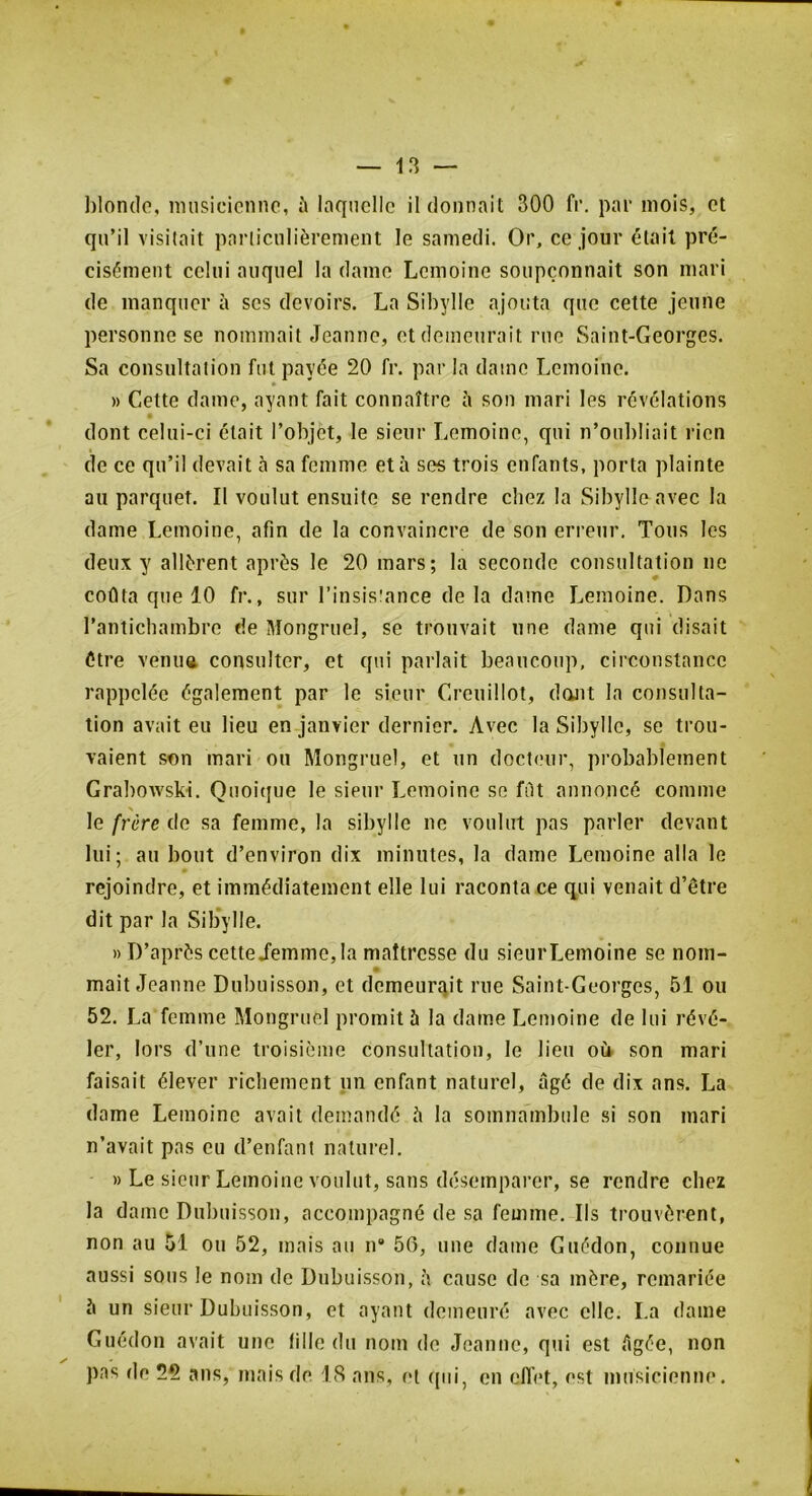 hlondo, musicienne, ^ laquelle il donnait 300 fr. par mois, et qu’il visitait particulièrement le samedi. Or, ce jour était pré- cisément celui auquel la dame Lemoine soupçonnait son mari de manquer à ses devoirs. La Sibylle ajouta que cette jeune personne se nommait Jeanne, et demeurait rue Saint-Georges. Sa consultation fut payée 20 fr. par la dame Lemoine. » » Cette dame, ayant fait connaître îi son mari les révélations dont celui-ci était l’objet, le sieur Lemoine, qui n’oubliait rien de ce qu’il devait à sa femme et à ses trois enfants, porta plainte au parquet. Il voulut ensuite se rendre chez la Sibylle avec la dame Lemoine, afin de la convaincre de son erreur. Tous les deux y allèrent après le 20 mars; la seconde consultation ne coûta que 10 fr., sur l’insistance delà dame Lemoine. Dans l’antichambre de Mongruel, se trouvait une dame qui disait être venuft consulter, et qui parlait beaucoup, circonstance rappelée également par le sieur Creuillot, dont la consulta- tion avait eu lieu en janvier dernier. Avec la Sibylle, se trou- vaient son mari ou Mongruel, et un docteur, probablement Grabowski. Quoitiue le sieur Lemoine se fût annoncé comme le frère de sa femme, la sibylle ne voulut pas parler devant lui; au bout d’environ dix minutes, la dame Lemoine alla le rejoindre, et immédiatement elle lui raconta ce qui venait d’être dit par la Sib*ylle. » D’après cetteiemme,la maîtresse du sieurLemoine se nom- mait Jeanne Dubuisson, et demeurqit me Saint-Georges, 51 ou 52. La femme Mongruel promit à la dame Lemoine de lui révé- ler, lors d’une troisième consultation, le lieu oü son mari faisait élever riebement un enfant naturel, âgé de dix ans. La dame Lemoine avait demandé à la somnambule si son mari n’avait pas eu d’enfant naturel. )) Le sieur Lemoine voulut, sans désemparer, se rendre chez la dame Dubuisson, accompagné de sa femme. Ils trouvèrent, non au 51 ou 52, mais au n 56, une dame Guédon, connue aussi sous le nom de Dubuisson, à cause de sa mère, remariée 5 un sieur Dubuisson, et ayant demeuré avec elle. La dame Guédon avait une fille du nom de Jeanne, qui est ûgée, non pas de 22 ans, mais de 18 ans, et r[ui, en ellet, est musicienne.