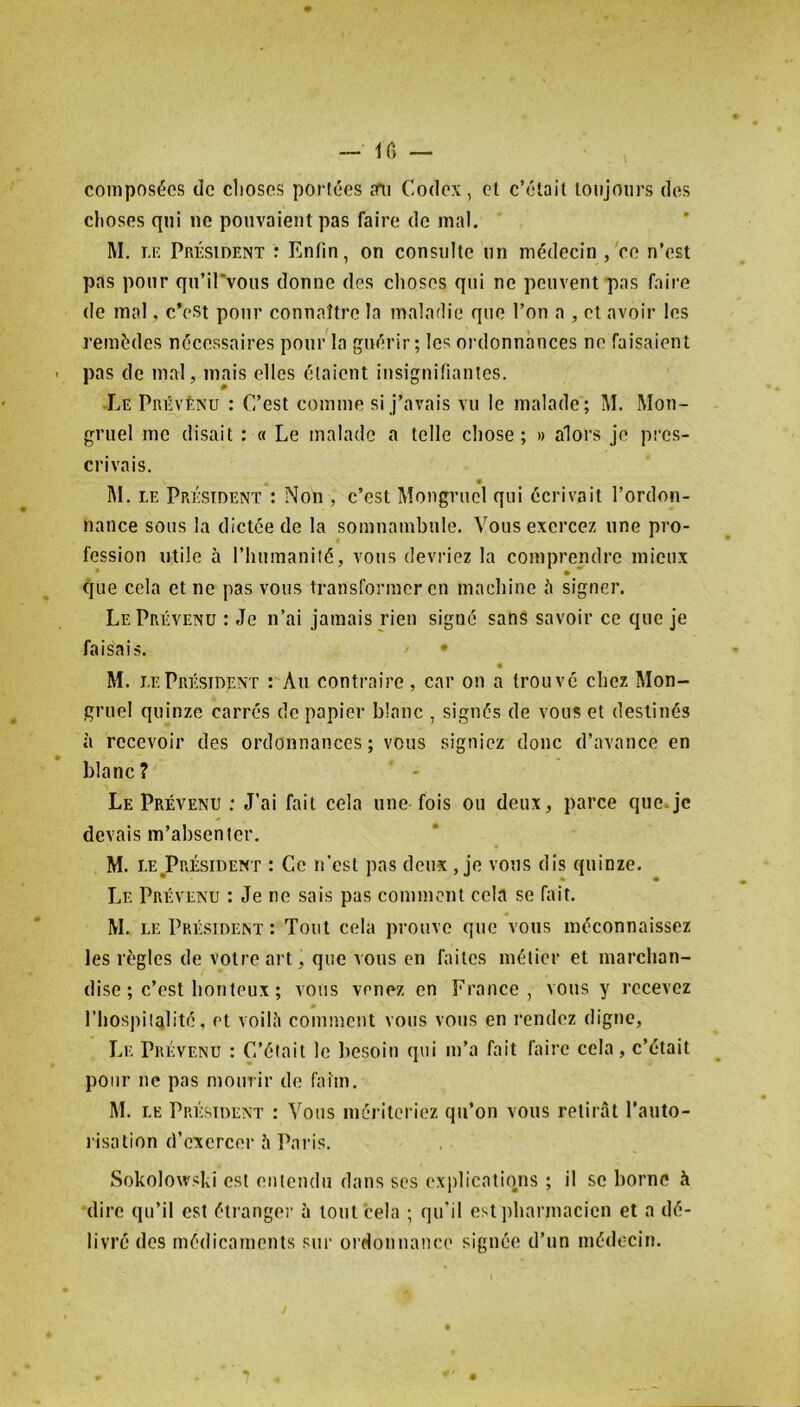composées de choses portées sm Codex, cl c’était toujours des choses qui ne pouvaient pas faire de mal. M. i.K Président : Enfin, on consulte un médecin ,Ve n’est pas pour qn’il’vous donne des choses qui ne peuvent pas faire (le mal, c’est pour connaître la malarlie que l’on a , et avoir les remèdes nécessaires pour la guérir; les ordonnances ne faisaient pas de mal, mais elles étaient insignifiantes. Le Prévénu : C’est comme si j’avais vu le malade; M. Mon- gniel me disait : « Le malade a telle chose; » alors je pi-es- crivais. « M. LE Président : Non , c’est Mongruel qui écrivait l’ordon- nance sous la dictée de la somnambule. Vous exercez une pro- fession utile à l’huraanilé, vous devriez la comprendre mieux que cela et ne pas vous transformer en machine è signer. Le Prévenu : Je n’ai jamais rien signé sans savoir ce que je faisais. • « M. LE Président : An contraire, car on a trouvé chez Mon- gruel quinze carrés de papier blanc , signés de vous et destinés à recevoir des ordonnances; vous signiez donc d’avance en blanc? Le Prévenu : J’ai fait cela une fois ou deux, parce que*je devais m’absenter. M. LE ^Président : Ce n’est pas deux , je vous dis quinze. Le Prévenu : Je ne sais pas comment cela se hiit, M. LE Président : Tout cela prouve que vous méconnaissez les règles de votre art, que vous en faites métier et marchan- dise ; c’est houleux ; vous venez en France, vous y recevez 0 l’hospiiqlité, et voilé comment vous vous en rendez digne. Le Prévenu : C’était le liesoin qui m’a fait faire cela, c’était pour ne pas mourir de faim, M. LE Président : Vous mériteriez qu’on vous retirât l’auto- risation d’exercer â Ihiris. SokolowsLi est eiiteudii dans ses explicatiims ; il se borne à dire qu’il est étrange!' à tout cela ; qu’il est pharmacien et a dé- livré des médicaments sur ordonnance signée d’un médecin.