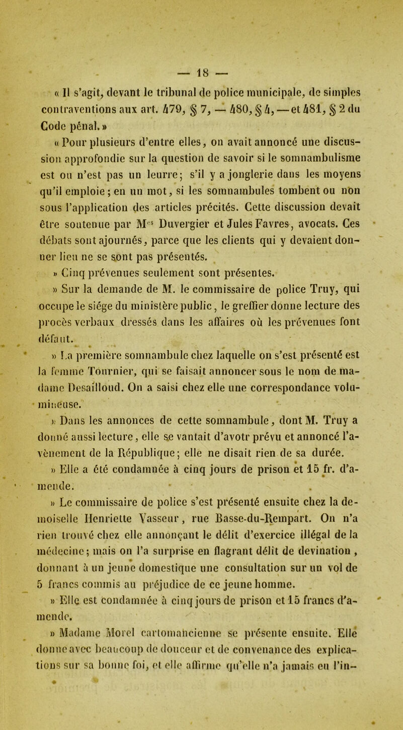 « 11 s’agit, devant le tribunal de police municipale, de simples contraventions aux art. /i79, § 7, — û80, § Zi, —et Zi81, § 2 du Code pénal.» « Pour plusieurs d’entre elles, on avait annoncé une discus- sion approfondie sur la question de savoir si le somnambulisme est ou n’est pas un leurre; s’il y a jonglerie dans les moyens qu’il emploie; en un mot, si les somnambules tombent ou non sous l’application des articles précités. Cette discussion devait être soutenue par Duvergier et Jules Favres, avocats. Ces débats sont ajournés, parce que les clients qui y devaient don- ner lieu ne se sont pas présentés. » Cinq prévenues seulement sont présentes. » Sur la demande de M. le commissaire de police Truy, qui occupe le siège du ministère public, le greffier donne lecture des procès verbaux dressés dans les affaires où les prévenues font défaut. « I.a première somnambule chez laquelle on s’est présenté est la femme Tournier, qui se faisait annoncer sous le nom de ma- dame Desailloud. On a saisi chez elle une correspondance volu- mineuse. h Dans les annonces de cette somnambule, dont M. Truy a donné aussi lecture, elle ae vantait d’avotr prévu et annoncé l’a- vèiiemcnt de la Pvépublique ; elle ne disait rien de sa durée. » Elle a été condamnée à cinq jours de prison et 15 fr. d’a- mende. » Le commissaire de police s’est présenté ensuite chez la de- moiselle Henriette Vasseur, rue Basse-du-Rempart. On n’a rien trouvé chez elle annonçant le délit d’exercice illégal de la médecine; mais on l’a surprise en flagrant délit de devinatiou , donnant à un jeune domestique une consultation sur un vol de 5 francs commis au préjudice de ce jeune homme. » Elle est condamnée à cinq jours de prison et 15 francs d’a- mende. » Madame Morel cartomancienne se présente ensuite. Elle donne avec beaucoup de douceur et de convenance des explica- tions sur sa bonne foi, et elle affirme qu’elle n’a jamais eu l’in-