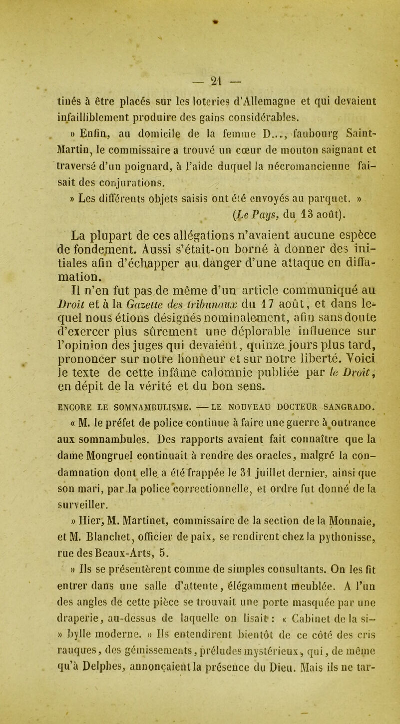 tiués à être placés sur les loteries d’Allemagne et qui devaient infailliblement produire des gains considérables. » Enfin, au domicile de la femme D..., faubourg Saint- Martin, le commissaire a trouvé un cœur de mouton saignant et traversé d’un poignard, à l’aide duquel la nécromancienne fai- sait des conjurations. » Les différents objets saisis ont é!é envoyés au parquet. » {Le Pays, du 13 août). La plupart de ces allégations n’avaient aucune espèce de fondement. Aussi s’était-on borné à donner des ini- tiales afin d’échapper au danger d’une attaque en diffa- mation. Il n’en fut pas de même d’un article communiqué au Droit et à la Gazette des tribunaux du 17 août, et dans le- quel nous étions désignés nominalement, afin sans doute d’exercer plus sûrement une déplorable influence sur l’opinion des juges qui devaient, quinze jours plus tard, prononcer sur notre honneur et sur notre liberté. Voici le texte de cette infâme calomnie publiée par le Droit, en dépit de la vérité et du bon sens. ENCORE LE SOMNAMBULISME. —LE NOUVEAU DOCTEUR SANGRADO. « M. le préfet de police continue à faire une guerre à^outrance aux somnambules. Des rapports avaient fait connaître que la dame Mongruel continuait à rendre des oracles, malgré la con- damnation dont elle a été frappée le 31 juillet dernier, ainsi que . J son mari, par la police correctionnelle, et ordre fut donné de la surveiller. » Hier, M. Martinet, commissaire de la section de la Monnaie, et M. Blancliet, officier de paix, se rendirent chez la pythonisse, rue des Beaux-Arts, 5. » Ils se présentèrent comme de simples consultants. On les fit entrer dans une salle d’attente, élégamment meublée. A l’un des angles de cette pièce se trouvait une porte masquée par une draperie, au-dessus de laquelle on lisait: « Cabinet de la si- » bylle moderne. » Ils entendirent bientôt de ce côté des cris rauques, des gémissements, préludes mystérieux, qui, de même qu’à Delphes, annonçaient la présence du Dieu. Mais ils ne tar-