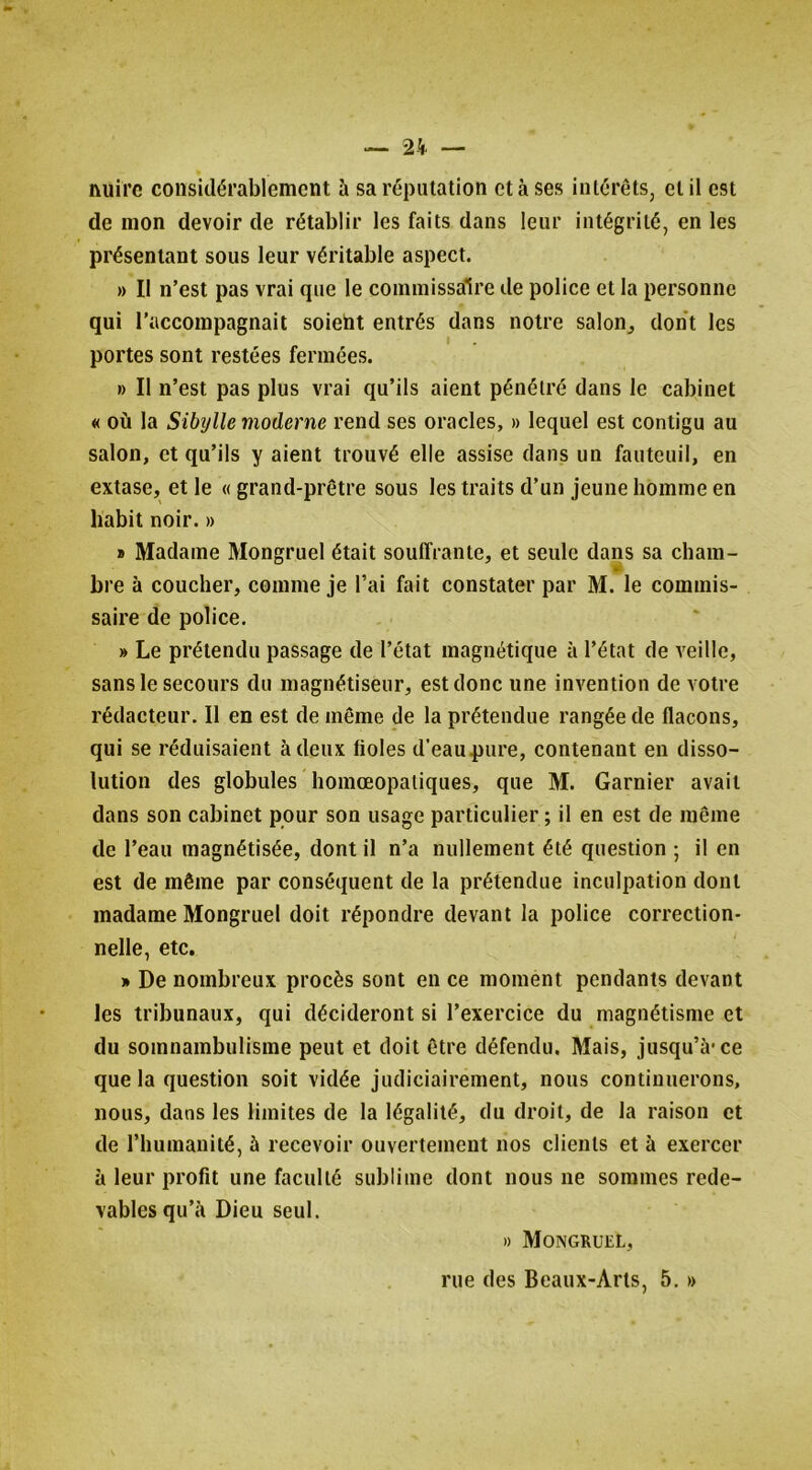 nuire considérablement ü sa réputation et à ses intérêts, et il est de mon devoir de rétablir les faits dans leur intégrité, en les présentant sous leur véritable aspect. » II n’est pas vrai que le commissaire de police et la personne qui l’accompagnait soiebt entrés dans notre salon^ dont les portes sont restées fermées. » Il n’est pas plus vrai qu’ils aient pénétré dans le cabinet « où la Sibylle moderne rend ses oracles, » lequel est contigu au salon, et qu’ils y aient trouvé elle assise dans un fauteuil, en extase, et le «grand-prêtre sous les traits d’un jeune homme en habit noir. » a Madame Mongruel était souffrante, et seule dans sa cbam- bre à coucher, comme je l’ai fait constater par M. le commis- saire de police. » Le prétendu passage de l’état magnétique à l’état de veille, sans le secours du magnétiseur, est donc une invention de votre rédacteur. Il en est de même de la prétendue rangée de flacons, qui se réduisaient à deux fioles d’eau pure, contenant en disso- lution des globules homœopatiques, que M. Garnier avait dans son cabinet pour son usage particulier ; il en est de même de l’eau magnétisée, dont il n’a nullement été question ; il en est de même par conséquent de la prétendue inculpation dont madame Mongruel doit répondre devant la police correction- nelle, etc. » De nombreux procès sont eu ce moment pendants devant les tribunaux, qui décideront si l’exercice du magnétisme et du somnambulisme peut et doit être défendu. Mais, jusqu’à-ce que la question soit vidée judiciairement, nous continuerons, nous, dans les limites de la légalité, du droit, de la raison et de l’humanité, à recevoir ouvertement nos clients et à exercer à leur profit une faculté sublime dont nous ne sommes rede- vables qu’à Dieu seul. » Mongruel, rue des Beaux-Arts, 5, »