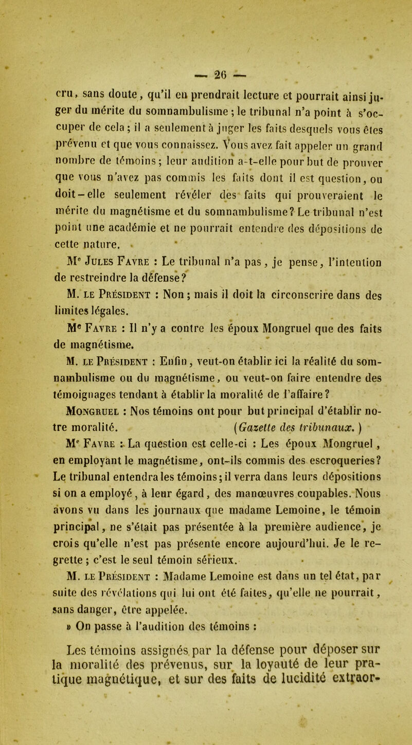 cru, sans doute, qu’il en prendrait lecture et pourrait ainsi ju- ger du mérite du somnambulisme ; le tribunal n’a point à s’oc- cuper de cela ; il a seulement à juger les faits desquels vous clés prévenu et que vous connaissez. Vous avez fait appeler un grand nombre de témoins; leur audition a-t-elle pour but de prouver que vous n’avez pas commis les faits dont il est question, ou doit-elle seulement révéler des faits qui prouveraient le mérite du magnétisme et du somnambulisme? Le tribunal n’est point une académie et ne pourrait entendie des dépositions de cette nature, M® Jules Favre : Le tribunal n’a pas, je pense, l’intention de restreindre la défense? M. LE Président ; Non ; mais il doit la circonscrire dans des limites légales. - > M® Favre : Il n’y a contre les époux Mongruel que des faits de magnétisme. M. LE Président : Enfin, veut-on établir ici la réalité du som- nambulisme ou du magnétisme, ou veut-on faire entendre des témoignages tendant à établir la moralité de l’affaire? Mongruel : Nos témoins ont pour but principal d’établir no- tre moralité. {Gazette des tribunaux. ) M' Favre La question est celle-ci : Les époux Mongruel, en employant le magnétisme, ont-ils commis des escroqueries? Le tribunal entendra les témoins; il verra dans leurs dépositions si on a employé, à leur égard, des manœuvres coupables. Nous avons vu dans les journaux que madame Lemoine, le témoin principal, ne s’était pas présentée à la première audience, je crois qu’elle n’est pas présente encore aujourd’hui. Je le re- grette ; c’est le seul témoin sérieux. M. LE Président : Madame Lemoine est dans un tel état, par suite des révélations qui lui ont été faites, qu’elle ne pourrait, sans danger, être appelée. » On passe à l’audition des témoins : Les témoins assignés par la défense pour déposer sur la moralité des prévenus, sur la loyauté de leur pra- tic^ue magnétique, et sur des faits de lucidité extraor-