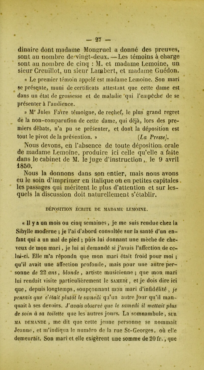 dinaire dont madame Monsriiel a donné des preuves, sont au nombre de viiigt-deux. —Les témoins à charge sont au nombre de cinq : M. et madame Lemoine, un sieur Creuillot, un sieur Lambert, et madame Guédon. « Le premier témoin appelé est madame Lemoine. Son mari se présQiiie, muni de certificats attestant que celte dame est dans un état de grossesse et de maladie 'qui l’empêche de se présenter à l’audience. » M' Jules Favre témoigne, de reçhef, le plus grand regret de la non-comparution de celle dame, qui déjà, lors des pre- miers débats, n’a pu se présenter, et dont la déposition est tout le pivot de la prévention. » [La Presse). Nous devons, eh l’absence de toute déposition orale de madame Lemoine, produire ici celle qu’elle a faite dans le cabinet de M. le juge d’instruction, le 9 avril 1850. Nous la donnons dans son entier, mais nous avons eu le soin d’imprimer en italique ou en petites capitales, les passages qui méritent le plus d’attention et sur les- quels la discussion doit naturellement s’établir. DÉPOSITION ÉCRITE DE MADAME LEMOINE. « 11 y a un mois ou cinq semaines, je me suis rendue chez la Sibylle moderne ; je l’ai d’abord consultée sur la santé d’un en- fant qui a un mal de pied ; puis lui donnant une mèche de che- veux de mon mari, je lui ai demandé si j’avais l’affection de ce- liii-ci. Elle m'a répondn que mon mari était froid pour moi ; qu’il avait une affection profonde, mais pour une autre per- sonne de 22 ans, blonde , artiste musicienne ; que mon mari lui rendait visite particulièrement le samedi , et je dois dire ici que, depuis longtemps, soupçonnant mon mari d’infidélité, je pensais que celait plutôt le samedi qu’un autre Jour qu’il man- quait à ses devoirs. J'avais observé que le samedi il menait plus de soin à sa toilette que les autres jours. La somnambule, sur MA DEMANDE , lUc dit quc celtc jeune personne se nommait Jeanne, et m’indiqua le numéro de la rue St-Georges, où elle demeurait. Son mari et elle exigèrent une somme de 20 fr., que