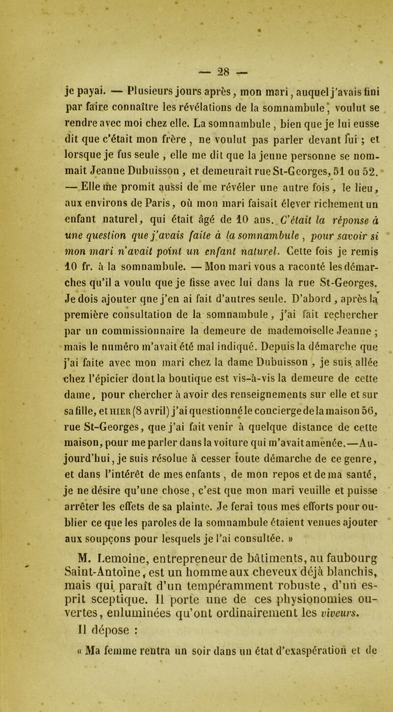 je payai. — Plusieurs jours après, mon mari, auquel j’avais fini par faire connaître les révélations de la somnambule* voulut se rendre avec moi chez elle. La somnambule , bien que je lui eusse dit que c’était mon frère , ne voulut pas parler devant fui ; et lorsque je fus seule , elle me dit que la jeune personne se nom- mait Jeanne Dubuisson , et demeurait rue St-Georges, 51 ou 52. — Elle me promit aussi de me révéler une autre fois , le lieu, aux environs de Paris, où mon mari faisait élever richement un enfant naturel, qui était âgé de 10 ans. C'était la réponse à une question que j’avais faite à la somnambule ^ pour savoir si mon mari n'avait point un enfant naturel. Cette fois je remis 10 fr. à la somnambule. —Mon mari vous a raconté les démar- ches qu’il a voulu que je fisse avec lui dans la rue St-Georges. Je dois ajouter qne j’en ai fait d’autres seule. D’abord , après la première consultation de la somnambule, j’ai fait rechercher par un commissionnaire la demeure de mademoiselle Jeanne ; mais le numéro m’avait été mal indiqué. Depuis la démarche que j’ai faite avec mon mari chez la dame Dubuisson , je suis allée chez l’épicier dont la boutique est vis-à-vis la demeure de cette dame, pour chercher à avoir des renseignements sur elle et sur sa fille, et HIER (8 avril) j’ai questionné le concierge de la maison 56, rue St-Georges, que j’ai fait venir à quelque distance de cette maison, paur me parler dans la voiture qui m’avait amenée. —Au- jourd’hui, je suis résolue à cesser toute démarche de ce genre, et dans l’intérêt de mes enfants , de mon repos et de ma santé, je ne désire qu’une chose , c’est que mon mari veuille et puisse arrêter les effets de sa plainte. Je ferai tous mes efforts pour ou- blier ce que les paroles de la somnambule étaient venues ajouter aux soupçons pour lesquels je l’ai consultée. » M. Lemoine, entrepreneur de bâtiments, au faubourg Saint-Antoine, est un homme aux cheveux déjà blanchis, mais qui paraît d’un tempéramment robuste, d’un es- prit sceptique. Il porte une de ces physionomies ou- vertes, enluminées qu’ont ordinairement les viveurs. Il dépose : « Ma femme rentra un soir dans un état d’exaspération et de