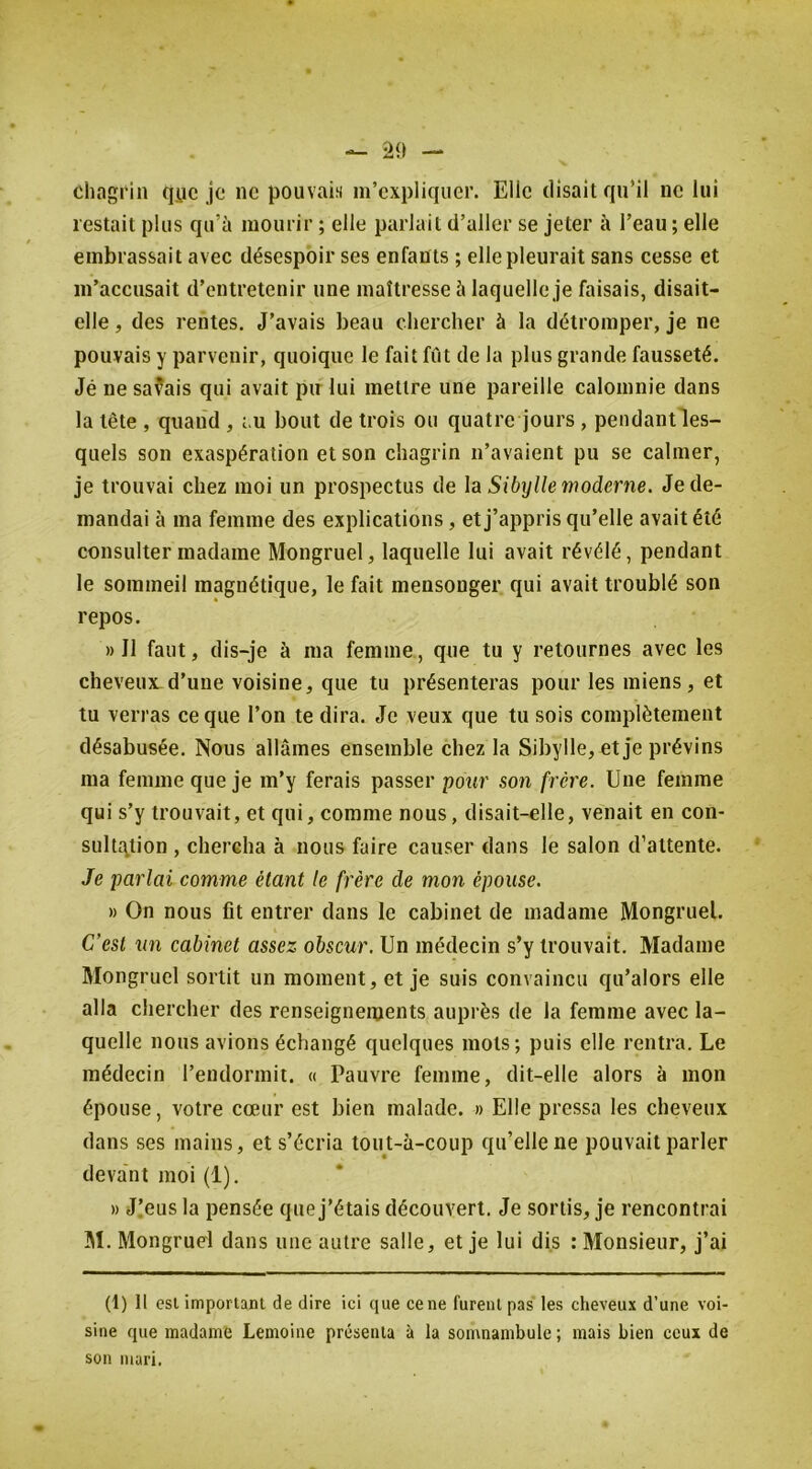 clingrin qyc je ne pouvais m’expliquer. Elle disait qu’il ne lui lestait plus qu’à mourir ; elle parlait d’aller se jeter à l’eau ; elle embrassait avec désespoir ses enfants ; elle pleurait sans cesse et m’accusait d’entretenir une maîtresse à laquelle je faisais, disait- elle , des rentes. J’avais beau chercher à la détromper, je ne pouvais y parvenir, quoique le fait fût de la plus grande fausseté. Jé ne savais qui avait pn lui mettre une pareille calomnie dans la tête , quand , ôu bout de trois ou quatre jours , pendantles- quels son exaspération et son chagrin n’avaient pu se calmer, je trouvai chez moi un prospectus de la Sibylle moderne. Je de- mandai à ma femme des explications, et j’appris qu’elle avait été consulter madame Mongruel, laquelle lui avait révélé, pendant le sommeil magnétique, le fait mensonger qui avait troublé son repos. » Il faut, dis-je à ma femme, que tu y retournes avec les cheveux.d’une voisine, que tu présenteras pour les miens, et tu verras ce que l’on te dira. Je veux que tu sois complètement désabusée. Nous allâmes ensemble chez la Sibylle, et je prévins ma femme que je m’y ferais passer pour son frère. Une femme qui s’y trouvait, et qui, comme nous, disait-elle, venait en con- sultj^tion , chercha à nous faire causer dans le salon d’attente. Je parlai comme étant le frère de mon épouse. » On nous fît entrer dans le cabinet de madame Mongruel. C’est un cabinet assez obscur. Un médecin s’y trouvait. Madame Mongruel sortit un moment, et je suis convaincu qu’alors elle alla chercher des renseignements auprès de la femme avec la- quelle nous avions échangé quelques mots; puis elle rentra. Le médecin l’endormit. « Pauvre femme, dit-elle alors à mon épouse, votre cœur est bien malade. » Elle pressa les cheveux dans ses mains, et s’écria tout-à-coup qu’elle ne pouvait parler deva'nt moi (1). » J.’eus la pensée que j’étais découvert. Je sortis, je rencontrai 3Î. Mongruel dans une auti'e salle, et je lui dis : Monsieur, j’ai (1) 11 esl important de dire ici que ce ne furent pas les cheveux d’une voi- sine que madame Lemoine présenta à la somnambule ; mais bien ceux de son mari.