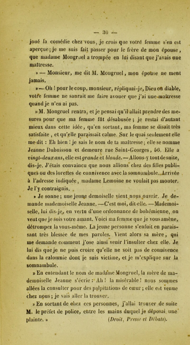 joué la comédie chez vous, je crois que volré femme s’eu est aperçue; je me suis fait passer pour le fière de mon épouse, que madame Moiigruel a trompée en lui disant que j’avais une maîtresse. » — Monsieur, me dit M. Mongruel, mon épouse ne ment jamais. » — Oh ! pour le coup, monsieur, répliquai-je. Dieu on diable, votive femme ne saurait me faire avouer que j’ai uueunakresse quand je n’en ai pas. »M. Mongruel rentra, et je pensai qu’il allait prendre des me- sures pour que ma femme fût désabusée ; je restai d’autant mieux dans celte idée, qu’en sortant, ma femme se disait très satisfaite , et qu’elle paraissait calme. Sur le quai seulement elle médit : Eh bien ! je sais le nom de la maîtresse; elle se nomme Jeanne Dubuisson et demeure rue Saint-Georges, 56. Elle a vingt-deux ans, elle estgrande et blonde. — Allous-y loutdesuite, dis-je. J’étais convaincu que nous allions’chez des fdles publi- ques ou des lorettes de connivence avec la somnambule..Arrivée à l’adresse indiquée, madame Lemoine ne voulait pas monter. Je l’y contraignis. » Je sonne; une jeune demoiselle vient nous ouvrir. Je de- mande mademoiselle Jeanne. —C’est moi, dit-elle. —Mademoi- selle, lui dis-je, eu vei tu d’une ordonnance de bohémienne, on veut que je sois votre amant. Voici ma femme que je vous amène, détrompez la vous-même. La jeune personne s’enfuit en parais- sant très blessée de mes paroles. Vient alors sa mère, qui me demande comment j’ose ainsi venir l’insulter chez elle. Je lui dis que je ne puis croire qu’elle ne soit pas de connivence dans la calomnie dont je suis victime, et je m’explique sur la somnambule. » En entendant le nom de mada''me Mongruel, la mère de ma- demoiselle Jeanne s’écrie : Ah ! la misérable ! nous sonimes allées la consulter pour des pjjlpitalious de cœur; elle e^t venue chez nous ; je vais aller la trouve)’. » En sortant de oliez ces personnes, j’allai trouver de suite M. le préfet de police, entre les mains duquel je déposai une plainte. « {Droit, î*resse cl Débuts).