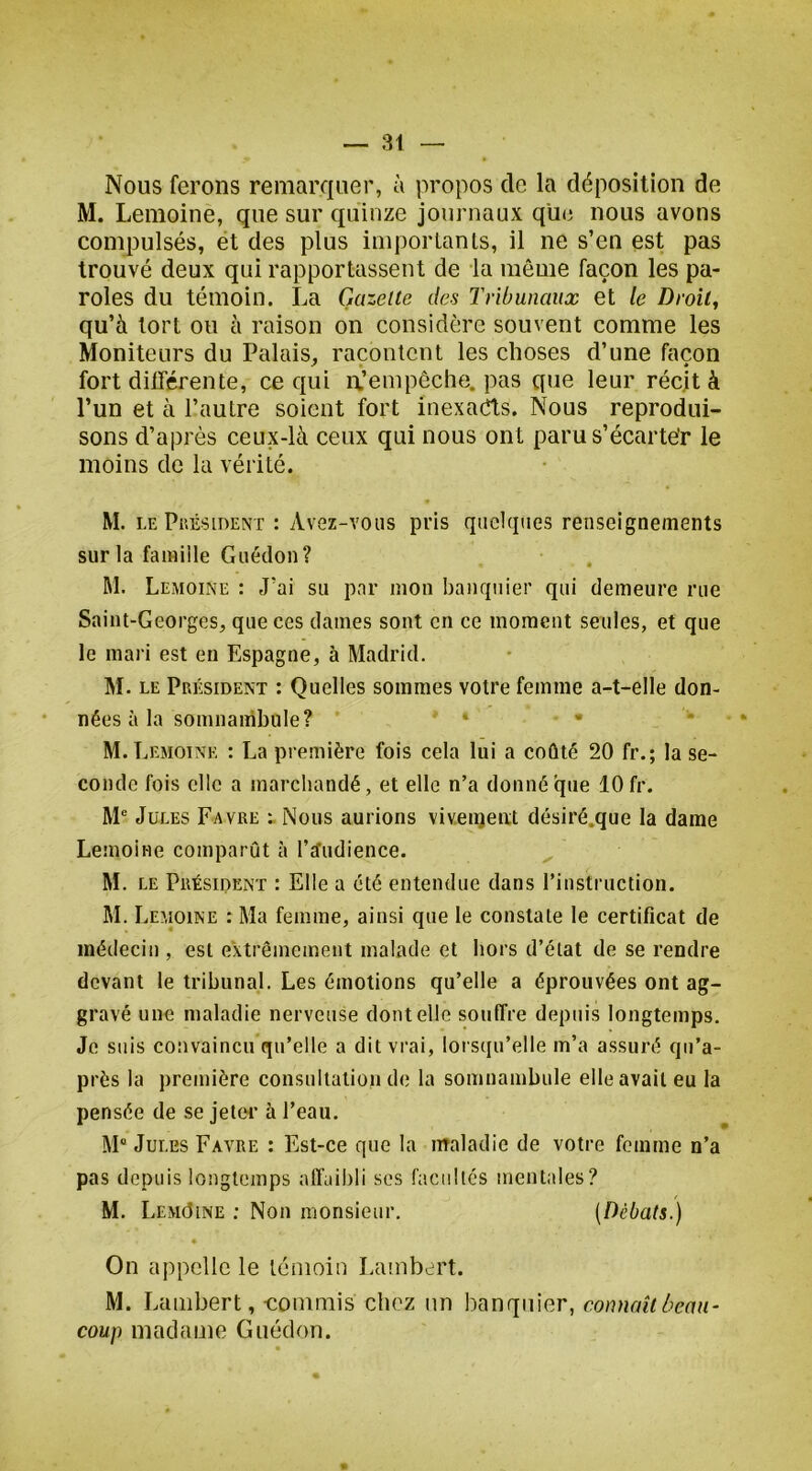 — 31 Nous ferons remarquer, à propos de la déposition de M. Lemoine, que sur quinze journaux qüe nous avons compulsés, ët des plus imporlanls, il ne s’en est pas trouvé deux qui rapportassent de la même façon les pa- roles du témoin. La Gazelle des Tribunaux et le Droit, qu’à tort ou à raison on considère souvent comme les Moniteurs du Palais, racontent les choses d’une façon fort différente, ce qui ix’empêche. pas que leur récit à l’un et à l’autre soient fort inexaeffs. Nous reprodui- sons d’après ceux-là ceux qui nous ont paru s’écarter le moins de la vérité. M. lePuésident : Avez-vous pris quelques renseignements sur la famille Guédon? M. Lemoine : J’ai su par mon banquier qui demeure rue Saint-Georges, que ces dames sont en ce moment seules, et que le mari est eu Espagne, à Madrid. M. LE Président : Quelles sommes votre femme a-t-elle don- nées à la somnambule? M. Lemoine : La première fois cela lui a coûté 20 fr.; la se- conde fois clic a marchandé, et elle n’a donné que 10 fr. M® Jules Favre «Nous aurions vivenjeixt désiré.que la dame Lemoine comparût à l’cTudience. ^ M. LE Président : Elle a été entendue dans l’instruction. M. Lemoine : Ma femme, ainsi que le constate le certificat de médecin , est extrêmement malade et hors d’état de se rendre devant le tribunal. Les émotions qu’elle a éprouvées ont ag- gravé une maladie nerveuse dont elle souffre depuis longtemps. Je suis convaincu qu’elle a dit vrai, lorsqu’elle m’a assuré qii’a- près la première consultation de la somnambule elle avait eu la pensée de se jelei’ à l’eau. M Jules Favre : Est-ce que la maladie de votre femme n’a pas depuis longtemps affaibli scs facultés mentales? M. LemOine ; Non monsieur. (Débats.) On appelle le témoin Lambert. M. Lambert, -commis chez un banquier, connaît beau- coup madame Guédon.