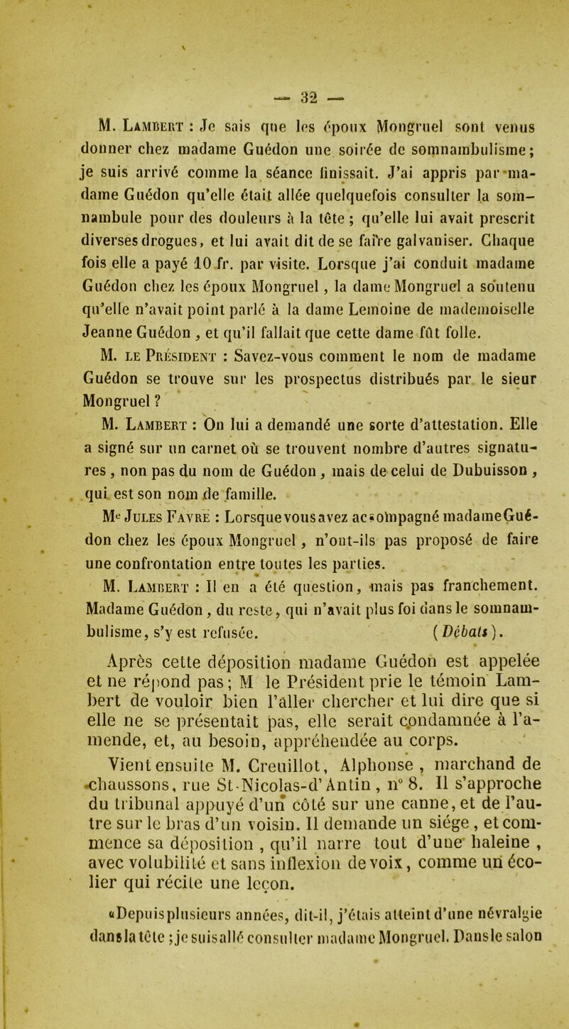 M. Lambert : Je sais que les ('•poiix Mongruel sont venus donner chez madame Guédon une soirée de somnambulisme; je suis arrivé comme la séance linissait. J’ai appris par-ina- dame Guédon qu’elle était allée quelquefois consulter la som- nambule pour des douleurs à la tête ; qu’elle lui avait prescrit diverses drogues, et lui avait dit de se faiVe galvaniser. Chaque fois elle a payé 10 fr. par visite. Lorsque j’ai conduit madame Guédon chez les époux Mongruel, la dame Mongruel a soutenu qu’elle n’avait point parlé à la dame Lemoine de mademoiselle Jeanne Guédon , et qu’il fallait que cette dame fût folle. M. LE Président : Savez-vous comment le nom de madame Guédon se trouve sur les prospectus distribués par. le sieur Mongruel ? M. Lambert : On lui a demandé une sorte d’attestation. Elle a signé sur un carnet où se trouvent nombre d’autres signatu- res , non pas du nom de Guédon, mais de celui de Dubuisson , qui est son nom de famille. M*^ Jules Favre : Lorsque vous avez ac«oinpagné inadaineGué- don chez les époux Mongruel, n’ont-ils pas proposé de faire une confrontation entre toutes les parties. M. Lambert : Il en a été question, mais pas franchement. Madame Guédon, du reste, qui n’avait plus foi dans le somnam- bulisme, s’y est refusée. (Débats). Après cette déposition madame Guédon est appelée et ne répond pas ; M le Président prie le témoin Lam- bert de vouloir bien Palier chercher et lui dire que si elle ne se présentait pas, elle serait cpndamnée à l’a- mende, et, au besoin, appréhendée au corps. Vient ensuite M. Creuillot, Alphonse , marchand de chaussons, rue St Nicolas-d’Antin , n“ 8. Il s’approche du tribunal appuyé d’un côté sur une canne, et de l’au- tre sur le bras d’un voisin. 11 demande un siège, et com- mence sa déposition , qu’il narre tout d’uue haleine , avec volubilité et sans inllexion de voix, comme un éco- lier qui récite une leçon. «Depuisplusieurs années, dit-il, j’étais atteint d’une névralgie danslatClc ;jesuisallé consulter niatlame Mongruel. Dansle salon