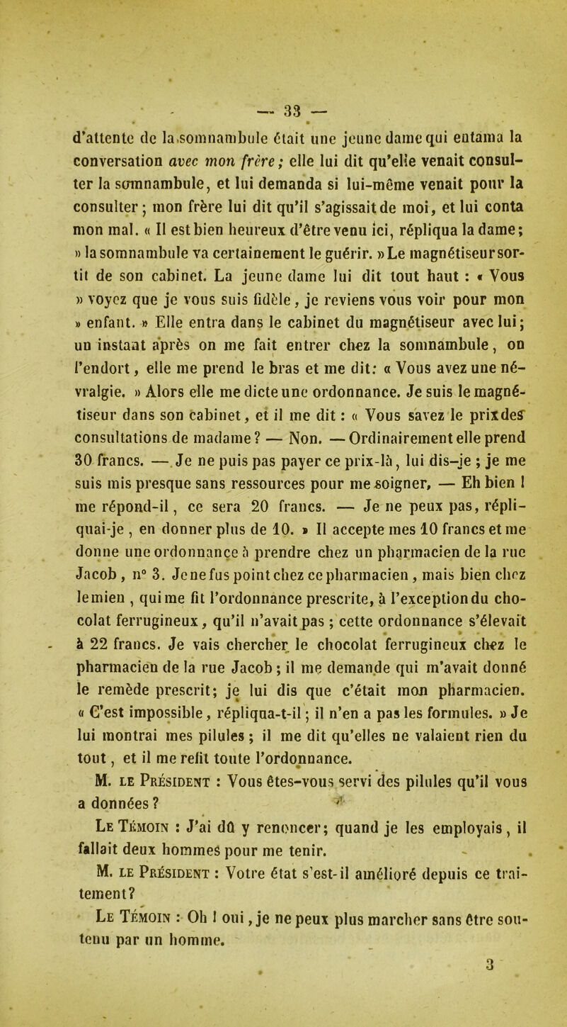 d’attente de la.somnanibule ^lait une jeune dame qui entama la conversation avec mon frère ; elle lui dit qu’elle venait consul- ter la stnnnambule, et lui demanda si lui-même venait pour la consulter; mon frère lui dit qu’il s’agissait de moi, et lui conta mon mal. « Il est bien heureux d’être venu ici, répliqua la dame; » la somnambule va certainement le guérir. »Le magnétiseur sor- tit de son cabinet. La jeune dame lui dit tout haut : « Vous » voyez que je vous suis fidèle, je reviens vous voir pour mon » enfant. » Elle entra dans le cabinet du magnétiseur avec lui; un instant après on me fait entrer chez la somnambule, on l’endort, elle me prend le bras et me dit: « Vous avez une né- vralgie. » Alors elle me dicte une ordonnance. Je suis le magné- tiseur dans son cabinet, et il me dit : « Vous savez le prixdeff consultations de madame? — Non. —Ordinairement elle prend 30 francs. —Je ne puis pas payer ce prix-là, lui dis-je ; je me suis mis presque sans ressources pour me soigner, — Eh bien 1 me répond-il, ce sera 20 francs. — Je ne peux pas, répli- quai-je , en donner plus de 10. * Il accepte mes 10 francs et me donne une ordonnance à prendre chez un pharmacien de la rue Jacob, n® 3. Je ne fus point chez ce pharmacien, mais bien chez le mien , qui me fit l’ordonnance prescrite, à l’exception du cho- colat ferrugineux, qu’il n’avait pas ; cette ordonnance s’élevait * * * à 22 francs. Je vais chercher le chocolat ferrugineux cliez le pharmacien de la rue Jacob ; il me demande qui m’avait donné le remède prescrit; je lui dis que c’était mon pharmacien. « C’est impossible, répliqua-t-il ; il n’en a pas les formules. » Je lui montrai mes pilules ; il me dit qu’elles ne valaient rien du tout, et il me relit toute l’ordonnance. M. LE Président : Vous êtes-vous servi des pilules qu’il vous a données ? ^ Le Témoin ; J’ai dû y renoncer; quand je les employais, il fallait deux hommes pour me tenir. M. LE Président : Votre état s’est-il amélioré depuis ce trai- tement? Le Témoin : Oh 1 oui, je ne peux plus marcher sans être sou- tenu par un homme. 3
