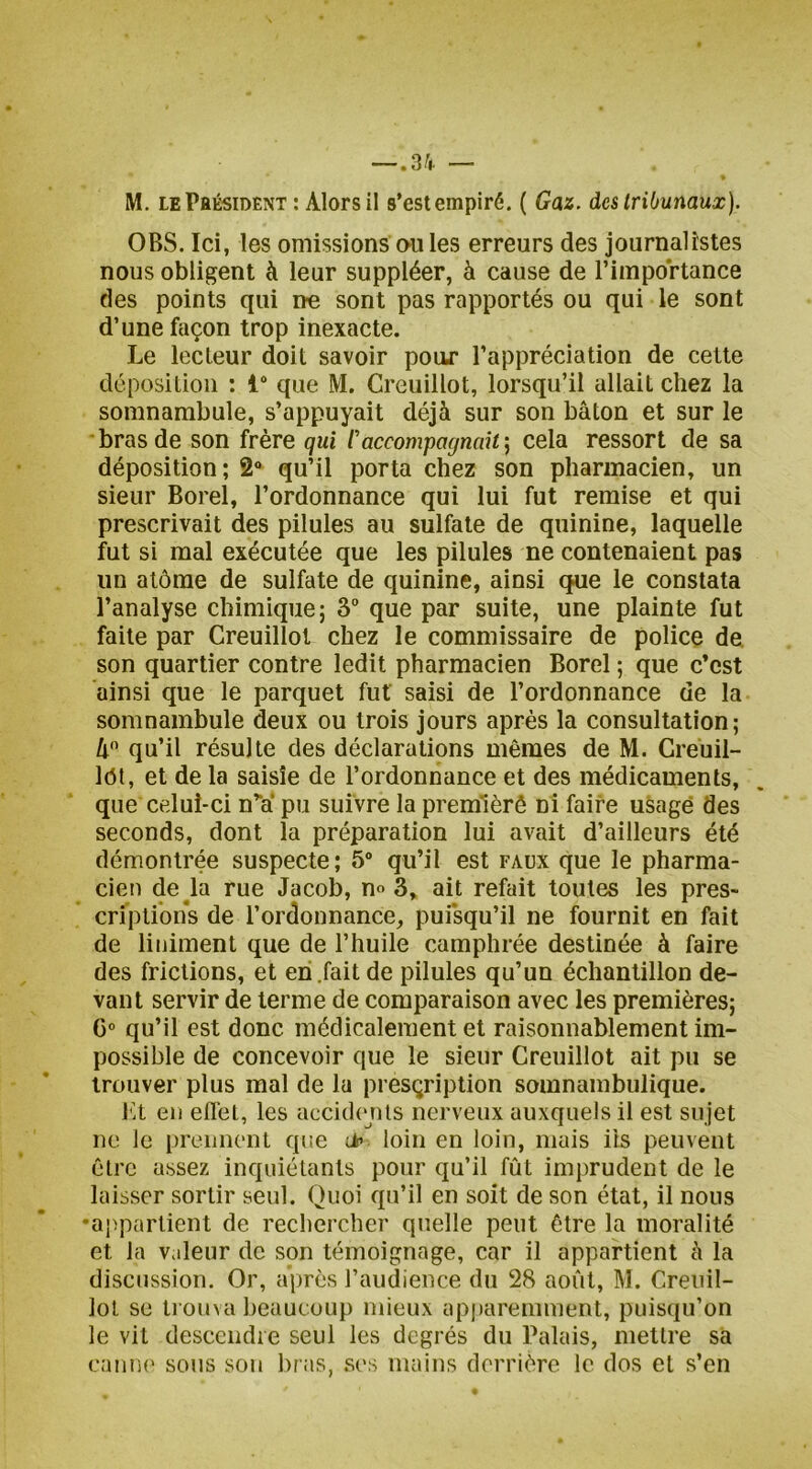 M. lePbésident : Alors il s’est empiré. ( Gaz. des tribunaux). OBS. Ici, les omissions ou les erreurs des journalistes nous obligent à leur suppléer, à cause de l’importance des points qui ne sont pas rapportés ou qui le sont d’une façon trop inexacte. Le lecteur doit savoir pour l’appréciation de cette déposition : 1“ que M. Creuillot, lorsqu’il allait chez la somnambule, s’appuyait déjà sur son bâton et sur le bras de son frère qui Caccompagnait', cela ressort de sa déposition; 2“ qu’il porta chez son pharmacien, un sieur Borel, l’ordonnance qui lui fut remise et qui prescrivait des pilules au sulfate de quinine, laquelle fut si mal exécutée que les pilules ne contenaient pas un atôrae de sulfate de quinine, ainsi que le constata l’analyse chimique; 3“ que par suite, une plainte fut faite par Creuillot chez le commissaire de police de son quartier contre ledit pharmacien Borel ; que c’est ainsi que le parquet fut saisi de l’ordonnance de la somnambule deux ou trois jours après la consultation; â'’ qu’il résulte des déclarations mêmes de M. Creuil- Idt, et de la saisie de l’ordonnance et des médicaments, que celui-ci n”a* pu suivre la premièrê ni faire usagé des seconds, dont la préparation lui avait d’ailleurs été démontrée suspecte; 5“ qu’il est faux que le pharma- cien de la rue Jacob, n« 3, ait refait toutes les pres- criptions de l’ordonnance, pui*squ’il ne fournit en fait de liniment que de l’huile camphrée destinée à faire des frictions, et eh .fait de pilules qu’un échantillon de- vant servir de terme de comparaison avec les premières; C“ qu’il est donc médicalement et raisonnablement im- possible de concevoir que le sieur Creuillot ait pu se trouver plus mal de la presçription somnambulique. l'it eu eflet, les accidcjUs nerveux auxquels il est sujet ne le prennent que üp loin en loin, mais ils peuvent être assez inquiétants pour qu’il fût imprudent de le laisser sortir seul. Quoi qu’il en soit de son état, il nous •appartient de recliercher quelle peut être la moralité et la Valeur de son témoignage, car il appartient à la discussion. Or, après raudience du 28 août, M. Creuil- lot se ti onva beaucoup mieux ap|)arennnent, puisqu’on le vit descendre seul les degrés du Palais, mettre sa eaniK' sons son bras, .S('s mains derrière le dos et s’en