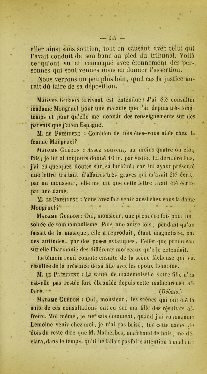 aller ainsi sans soutien, tout en causant avec celui qui l’avait conduit de son banc au pied du tribunal. Voilc^ ce •qu’ont vu et remarqué avec étonnement des per- sonnes qui sont venues nous en donner l’assertion. . Nous verrons un peu plus loin, quel cas la justice au- rait dû faire de sa déposition. Madame Guédon arrivant est entendue : J’ai été consulter madame Mongruel pour une maladie que j’ai depuis très long- temps et pour qu’elle me donnât des renseignements sur des parent? que j’ai'en Espagne. M. LE Président : Combien de fois êtes-vous allée chez la femme Mongruel? Madame Guédon : Assez souvent, au moins quatre ou cinq fois; je lui ai toujours donné 10 fr. par visite. La dernière fois, j’ai eu quelques doutes sur, sa lucidité; car lui ayant présenté une lettre traitant d’affaires très graves qui m’avait été écritj par un monsieur, elle me dit que cette lettre avait été écrite par une ^ame. M. LE Président : Vous avez fait venir aussi chez vous la dame Mongruel?' ’ * * * - .. Madame Guédon : Oui, monsieur, une première fois pour un soii ée de somnambulisme. Puis une autre fois , pendant qu’on faisait de la musique, elle a reproduit, étant magnétisée, pa^ des attitudes, par des poses extatiques, l’effet (|u.c produisait sur elle l’harmonie des différents morceaux qu’eMe entendait. Le témoin rend compte ensuite de la scène fâcheuse qui est résultée de la présence de sa fille avec les époux Lemoine. M. le Président : La santé de mademoiselle votre fille n’en est-elle pas restée fort ébranlée depuis cette malheureuse af- faire. • {Débats.) Madame Guédon : Oui, monsieur, les scènes qui ont été la suite de ces consultations ont eu sur ma fille des résultats af- freux. Moi-même, je ne*sais comment, quand j’ai vu madam;: Lemoine venir chez moi, je n’ai pas brisé, tué cette dame. Je dois du reste dire que M. Malherbes, marchand de bois, me dé- clara, dans le temps, qu’il ne fallait pas faire attention à madam >