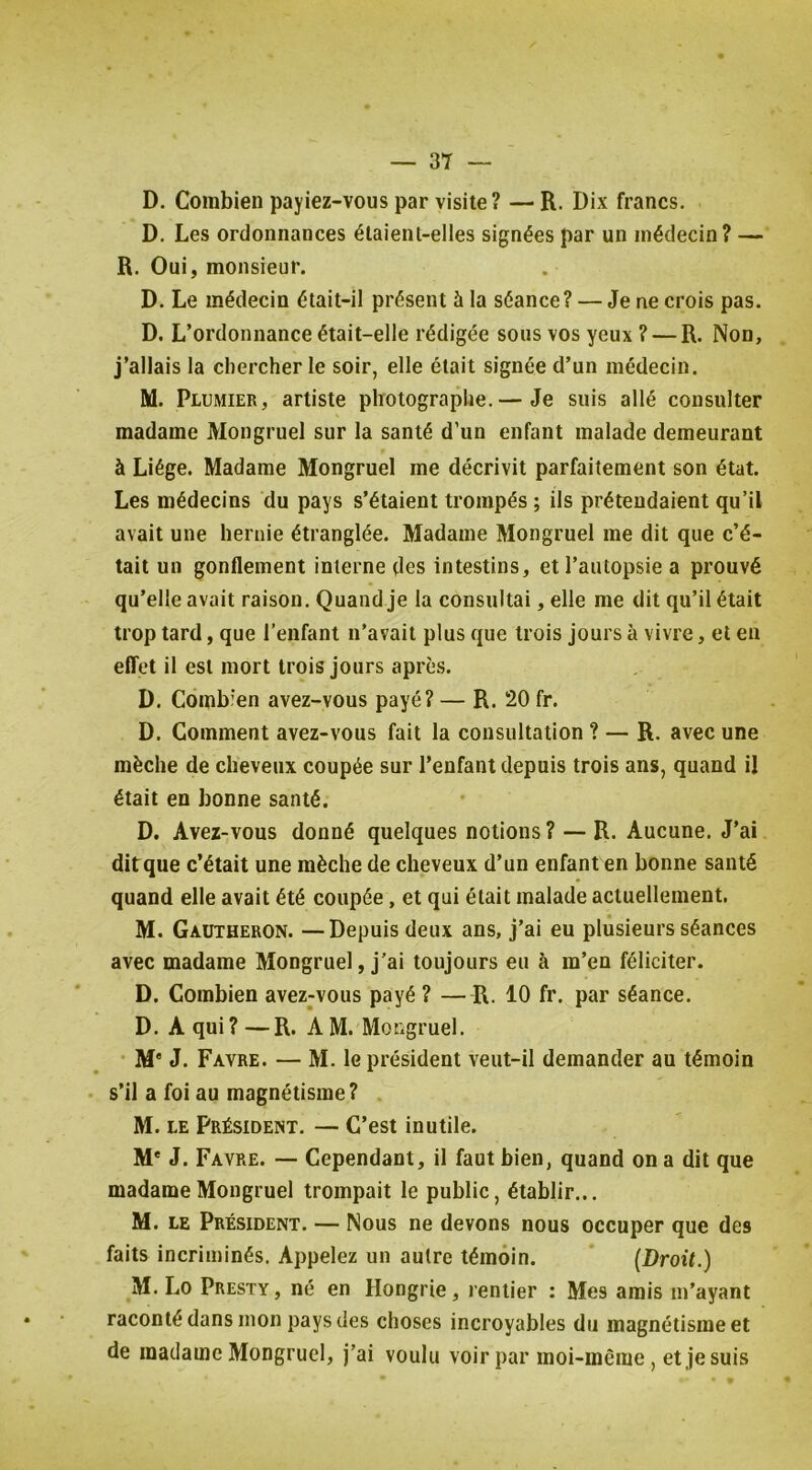 D. Combien payiez-vous par visite? — R. Dix francs. D. Les ordonnances étaient-elles signées par un médecin? — R. Oui, monsieur. D. Le médecin était-il présent à la séance? — Je ne crois pas. D, L’ordonnance était-elle rédigée sous vos yeux ? — R. Non, j’allais la chercher le soir, elle était signée d’un médecin. M. Plumier, artiste photographe.— Je suis allé consulter madame Mongruel sur la santé d’un enfant malade demeurant à Liège. Madame Mongruel me décrivit parfaitement son état. Les médecins du pays s’étaient trompés ; ils prétendaient qu’il avait une hernie étranglée. Madame Mongruel me dit que c’é- tait un gonflement interne des intestins, et l’autopsie a prouvé qu’elle avait raison. Quand Je la consultai, elle me dit qu’il était trop tard, que l’enfant n’avait plus que trois jours à vivre, et en elTet il est mort trois jours après. D. Combien avez-vous payé? — R. 20 fr. D. Comment avez-vous fait la consultation ? — R. avec une mèche de cheveux coupée sur l’enfant depuis trois ans, quand il était en bonne santé. D. Avez-vous donné quelques notions ? — R. Aucune. J’ai dit que c’était une mèche de cheveux d’un enfanten bonne santé quand elle avait été coupée, et qui était malade actuellement. M. Gautheron. —Depuis deux ans, j’ai eu plusieurs séances avec madame Mongruel, j’ai toujours eu à m’en féliciter. D. Combien avez-vous payé ? —R. 10 fr. par séance. D. A qui? —R. AM. Mongruel. • M* J. Favre. — M. le président veut-il demander au témoin s’il a foi au magnétisme? M. LE Président. — C’est inutile. M* J. Favre. — Cependant, il faut bien, quand on a dit que madame Mongruel trompait le public, établir... M. LE Président. — Nous ne devons nous occuper que des faits incriminés. Appelez un autre témoin. (Droit.) M. Lo Presty , né en Hongrie, rentier : Mes amis m’ayant raconté dans mon pays des choses incroyables du magnétisme et de madame Mongruel, j’ai voulu voir par moi-même, et je suis